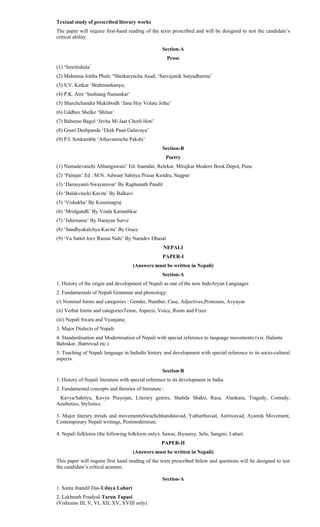 Textual study of prescribed literary works
The paper will require first-hand reading of the texts prescribed and will be designed to test the candidate’s
critical ability.
Section-A
Prose
(1) ‘Smritishala’
(2) Mahatma Jotiba Phule “Shetkaryacha Asud; ‘Sarvajanik Satyadharma’
(3) S.V. Ketkar ‘Brahmankanya;
(4) P.K. Atre ‘Sashtang Namaskar’
(5) Sharchchandra Muktibodh ‘Jana Hey Volatu Jethe’
(6) Uddhav Shelke ‘Shilan’
(7) Baburao Bagul ‘Jevha Mi Jaat Chorli Hoti’
(8) Gouri Deshpande ‘Ekek Paan Galavaya’
(9) P.I. Sonkamble ‘Athavaninche Pakshi’
Section-B
Poetry
(1) Namadevanchi Abhangawani’ Ed: Inamdar, Relekar, Mirajkar Modern Book Depot, Pune
(2) ‘Painjan’ Ed : M.N. Adwant Sahitya Prasar Kendra, Nagpur
(3) ‘Damayanti-Swayamvar’ By Raghunath Pandit
(4) ‘Balakvinchi Kavita’ By Balkavi
(5) ‘Vishakha’ By Kusumagraj
(6) ‘Mridgandh’ By Vinda Karandikar
(7) ‘Jahirnama’ By Narayan Surve
(8) ‘Sandhyakalchya Kavita’ By Grace
(9) ‘Ya Sattet Jeev Ramat Nahi’ By Namdev Dhasal
NEPALI
PAPER-I
(Answers must be written in Nepali)
Section-A
1. History of the origin and development of Nepali as one of the new IndoAryan Languages
2. Fundamentals of Nepali Grammar and phonology:
(i) Nominal forms and categories : Gender, Number, Case, Adjectives,Pronouns, Avyayas
(ii) Verbal forms and categoriesTense, Aspects, Voice, Roots and Fixes
(iii) Nepali Swara and Vyanjana;
3. Major Dialects of Nepali
4. Standardisation and Modernisation of Nepali with special reference to language movements (viz. Halanta
Bahiskar, Jharrovad etc.)
5. Teaching of Nepali language in IndiaIts history and development with special reference to its socio-cultural
aspects.
Section-B
1. History of Nepali literature with special reference to its development in India.
2. Fundamental concepts and theories of literature :
Kavya/Sahitya, Kavya Prayojan, Literary genres, Shabda Shakti, Rasa, Alankara, Tragedy, Comedy,
Aesthetics, Stylistics.
3. Major literary trends and movementsSwachchhandatavad, Yatharthavad, Astitwavad, Ayamik Movement,
Contemporary Nepali writings, Postmodernism.
4. Nepali folklores (the following folkform only)- Sawai, Jhyaurey, Selo, Sangini, Lahari.
PAPER-II
(Answers must be written in Nepali)
This paper will require first hand reading of the texts prescribed below and questions will be designed to test
the candidate’s critical acumen.
Section-A
1. Santa Jnandil Das-Udaya Lahari
2. Lekhnath Poudyal-Tarun Tapasi
(Vishrams III, V, VI, XII, XV, XVIII only)
 