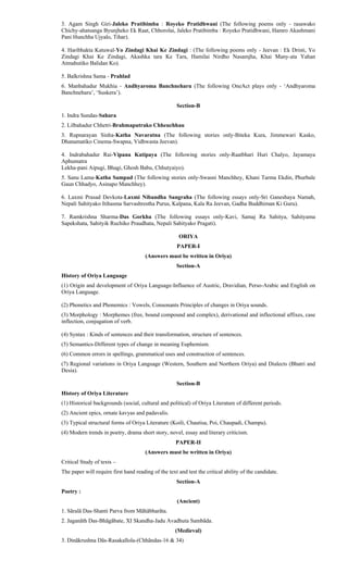 3. Agam Singh Giri-Jaleko Pratibimba : Royeko Pratidhwani (The following poems only - rasawako
Chichy-ahatsanga Byunjheko Ek Raat, Chhorolai, Jaleko Pratibimba : Royeko Pratidhwani, Hamro Akashmani
Pani Hunchha Ujyalo, Tihar).
4. Haribhakta Katuwal-Yo Zindagi Khai Ke Zindagi : (The following poems only - Jeevan : Ek Dristi, Yo
Zindagi Khai Ke Zindagi, Akashka tara Ke Tara, Hamilai Nirdho Nasamjha, Khai Many-ata Yahan
Atmahutiko Balidan Ko).
5. Balkrishna Sama - Prahlad
6. Manbahadur Mukhia - Andhyaroma Banchneharu (The following OneAct plays only - ‘Andhyaroma
Banchneharu’, ‘Suskera’).
Section-B
1. Indra Sundas-Sahara
2. Lilbahadur Chhetri-Brahmaputrako Chheuchhau
3. Rupnarayan Sinha-Katha Navaratna (The following stories only-Biteka Kura, Jimmewari Kasko,
Dhanamatiko Cinema-Swapna, Vidhwasta Jeevan).
4. Indrabahadur Rai-Vipana Katipaya (The following stories only-Raatbhari Huri Chalyo, Jayamaya
Aphumatra
Lekha-pani Aipugi, Bhagi, Ghosh Babu, Chhutyaiyo).
5. Sanu Lama-Katha Sampad (The following stories only-Swasni Manchhey, Khani Tarma Ekdin, Phurbale
Gaun Chhadyo, Asinapo Manchhey).
6. Laxmi Prasad Devkota-Laxmi Nibandha Sangraha (The following essays only-Sri Ganeshaya Namah,
Nepali Sahityako Itihasma Sarvashrestha Purus, Kalpana, Kala Ra Jeevan, Gadha Buddhiman Ki Guru).
7. Ramkrishna Sharma-Das Gorkha (The following essays only-Kavi, Samaj Ra Sahitya, Sahityama
Sapekshata, Sahityik Ruchiko Praudhata, Nepali Sahityako Pragati).
ORIYA
PAPER-I
(Answers must be written in Oriya)
Section-A
History of Oriya Language
(1) Origin and development of Oriya Language-Influence of Austric, Dravidian, Perso-Arabic and English on
Oriya Language.
(2) Phonetics and Phonemics : Vowels, Consonants Principles of changes in Oriya sounds.
(3) Morphology : Morphemes (free, bound compound and complex), derivational and inflectional affixes, case
inflection, conjugation of verb.
(4) Syntax : Kinds of sentences and their transformation, structure of sentences.
(5) Semantics-Different types of change in meaning Euphemism.
(6) Common errors in spellings, grammatical uses and construction of sentences.
(7) Regional variations in Oriya Language (Western, Southern and Northern Oriya) and Dialects (Bhatri and
Desia).
Section-B
History of Oriya Literature
(1) Historical backgrounds (social, cultural and political) of Oriya Literature of different periods.
(2) Ancient epics, ornate kavyas and padavalis.
(3) Typical structural forms of Oriya Literature (Koili, Chautisa, Poi, Chaupadi, Champu).
(4) Modern trends in poetry, drama short story, novel, essay and literary criticism.
PAPER-II
(Answers must be written in Oriya)
Critical Study of texts –
The paper will require first hand reading of the text and test the critical ability of the candidate.
Section-A
Poetry :
(Ancient)
1. Sãralã Das-Shanti Parva from Mãhãbharãta.
2. Jaganãth Das-Bhãgãbate, XI Skandha-Jadu Avadhuta Sambãda.
(Medieval)
3. Dinãkrushna Dãs-Rasakallola-(Chhãndas-16 & 34)
 