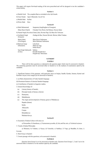 This paper will require first-hand reading of the texts prescribed and will be designed to test the candidate’s
critical ability.
Section-A
a) Sheikh Farid The complete Bani as included in the Adi Granth.
b) Guru Nanak Japu Ji Baramah, Asa di Var
c) Bulleh Shah Kafian
d) Waris Shah Heer
Section-B
a) Shah Mohammad Jangnama (JangSinghan te Firangian)
Dhani Ram Chatrik Chandan Vari (Poet), Sufi Khana, Nawan Jahan
b) Nanak Singh (Novelist) Chitta Lahu, Pavittar Papi, Ek Mian Do Talwaran
c) Gurbaksh Singh Zindagi-di-Ras, Nawan Shivala, Merian Abhul Yadaan.
(Essayist)
Balraj Sahni Mera Roosi Safarnama
(Travelogue) Mera Pakistani Safarnama
d) Balwant Gargi Loha Kutt
(Dramatist) Dhuni-di-Agg
Sultan Razia
Sant Singh Sahityarth Sekhon
(Critic) Parsidh Punjabi Kavi
Punjabi Kav Shiromani
SANSKRIT
PAPER-I
There will be three questions as indicated in the question paper which must be answered in Sanskrit.
The remaining questions must be answered either in Sanskrit or in the medium of examination opted by the
candidate.
Section-A
1. Significant features of the grammar, with particular stress on Sanjna, Sandhi, Karaka, Samasa, Kartari and
Karmani vacyas (voice usages) (to be answered in Sanskrit).
2. (a) Main characteristics of Vedic Sanskrit language.
(b) Prominent features of classical Sanskrit language.
(c) Contribution of Sanskrit to linguistic studies.
3. General Knowledge of:-
(a) Literary history of Sanskit,
(b) Principal trends of literary criticism
(c) Ramayana,
(d) Mahabharata
(e) The origin and development of literary geners of Mahakavya
Rupaka (drama)
Katha
Akhyayika
Campu
Khandakavya
Muktaka Kavya.
Section-B
4. Essentials of Indian Culture with stress on
a) Purusarthas, b) Samskaras, c) Varnasramavyavastha, d) Arts and fine arts, e) Technical sciences
5. Trends of Indian Philosophy
a) Mimansa, b) Vedanta, c) Nyaya, d) Vaisesika, e) Sankhya, f) Yoga, g) Bauddha, h) Jaina, i)
Carvaka
6. Short Essay in Sanskrit
7. Unseen passage with the questions, to be answered in Sanskrit.
PAPER-II
Question from Group 4 is to be answered in Sanskrit only. Question from Groups 1, 2 and 3 are to be
answered either in Sanskrit or in the medium opted by the candidate.
 
