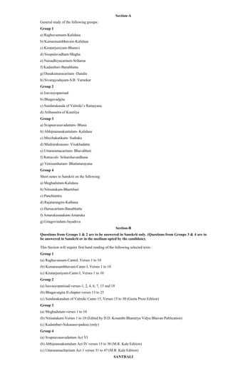 Section-A
General study of the following groups:
Group 1
a) Raghuvamsam-Kalidasa
b) Kumarasambhavam-Kalidasa
c) Kiratarjuniyam-Bharavi
d) Sisupalavadham-Magha
e) Naisadhiyacaritam-Sriharsa
f) Kadambari-Banabhatta
g) Dasakumaracaritam -Dandin
h) Sivarajyodayam-S.B. Varnekar
Group 2
a) Isavasyopanisad
b) Bhagavadgita
c) Sundarakanda of Valmiki’s Ramayana
d) Arthasastra of Kautilya
Group 3
a) Svapnavasavadattam- Bhasa
b) Abhijnanasakuntalam- Kalidasa
c) Mrcchakatikam- Sudraka
d) Mudraraksasam- Visakhadatta
e) Uttararamacaritam- Bhavabhuti
f) Ratnavali- Sriharshavardhana
g) Venisamharam- Bhattanarayana
Group 4
Short notes in Sanskrit on the following:
a) Meghadutam-Kalidasa
b) Nitisatakam-Bhartrhari
c) Panchtantra
d) Rajatarangini-Kalhana
e) Harsacaritam-Banabhatta
f) Amarukasatakam-Amaruka
g) Gitagovindam-Jayadeva
Section-B
Questions from Groups 1 & 2 are to be answered in Sanskrit only. (Questions from Groups 3 & 4 are to
be answered in Sanskrit or in the medium opted by the candidate).
This Section will require first hand reading of the following selected texts :
Group 1
(a) Raghuvansam-CantoI, Verses 1 to 10
(b) Kumarasambhavam-Canto I, Verses 1 to 10
(c) Kiratarjuniyam-Canto I, Verses 1 to 10
Group 2
(a) Isavasyopanisad-verses-1, 2, 4, 6, 7, 15 and 18
(b) Bhagavatgita II chapter verses 13 to 25
(c) Sundarakandam of Valmiki Canto 15, Verses 15 to 30 (Geeta Press Edition)
Group 3
(a) Meghadutam-verses 1 to 10
(b) Nitisatakam-Verses 1 to 10 (Edited by D.D. Kosambi Bharatiya Vidya Bhavan Publication)
(c) Kadambari-Sukanaso-padesa (only)
Group 4
(a) Svapnavasavadattam Act VI
(b) Abhijnansakuntalam Act IV verses 15 to 30 (M.R. Kale Edition)
(c) Uttararamacharitam Act 1 verses 31 to 47 (M.R. Kale Edition)
SANTHALI
 
