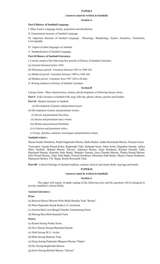 PAPER-I
(Answers must be written in Santhali)
Section-A
Part-I History of Santhali Language
I. Main Austric Language family, population and distribution.
II. Grammatical structure of Santhali Language.
III. Important character of Santhali Language : Phonology, Morphology, Syntax, Semantics, Translation,
Lexicography.
IV. Impact of other languages on Santhali.
V. Standardization of Santhali Language.
Part-II History of Santhali Literature.
I. Literary trends of the following four periods of History of Santhali Literature.
(a) Ancient literature before 1854.
(b) Missionary period : Literature between 1855 to 1889 AD.
(c) Medieval period : Literature between 1890 to 1946 AD.
(d) Modern period : Literature from 1947 AD to till date.
II. Writing tradition in History of Santhali Literature.
Section-B
Literary forms - Main characteristics, history and development of following literary forms.
Part-I : Folk Literature in Santhali-folk song, folk tale, phrase, idioms, puzzles and Kudum.
Part-II : Modern literature in Santhali
(a) Development of poetry and prominent poets.
(b) Development of prose and prominent writers.
(i) Novels and prominent Novelists.
(ii) Stories and prominent story writers.
(iii) Drama and prominent Dramatist.
(iv) Criticism and prominent critics.
(v) Essay, sketches, memoirs, travelogues and prominent writers.
Santhali writers :
Shyam Sunder Hembram, Pandit Raghunath Murmu, Barha Beshra, Sadhu Ramchand Murmu, Narayan Soren
'Toresutam', Sarada Prasad Kisku, Raghunath Tudu, Kalipada Soren, Sakla Soren, Digambar Hansda, Aditya
Mitra 'Santhali', Babulal Murmu 'Adivasi', Jadumani Beshra, Arjun Hembram, Krishna Chandra Tudu,
Rupchand Hansda, Kalendra Nath Mandi, Mahadev Hansda, Gour Chandra Murmu, Thakur Prasad Murmu,
Hara Prasad Murmu, Uday Nath Majhi, Parimal Hembram, Dhirendra Nath Baske, Shyam Charan Hembram,
Damayanti Beshra, T.K. Rapaj, Boyha Biswanath Tudu.
Part-III : Cultural Heritage of Santhali tradition, customs, festival and rituals (birth, marriage and death).
PAPER-II
(Answers must be written in Santhali)
Section-A
This paper will require in-depth reading of the following texts and the questions will be designed to
test the candidates' criticial ability.
Ancient Literature :
Prose
(a) Kherwal Bonso Dhorom Puthi-Majhi Ramdas Tudu "Rasika".
(b) Mare Hapramko Reyak Katha-L.O. Scrafsrud.
(c) Jomsim Binti Lita-Mangal Chandra Turkulumang Soren.
(d) Marang Buru Binti-Kanailal Tudu.
Poetry
(a) Karam Sereng-Nunku Soren.
(b) Devi Dasain Sereng-Manindra Hansda.
(c) Horh Sereng-W.G. Archer.
(d) Baha Sereng-Balaram Tudu
(e) Dong Sereng-Padmashri Bhagwat Murmu 'Thakur'
(f) Hor Sereng-Raghunath Murmu.
(g) Soros Sereng-Babulal Murmu "Adivasi"
 