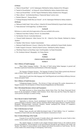 (1) Poetry
a. “Shah Jo Choond Shair” : ed. H.I. Sadarangani, Published by Sahitya Akademi (First 100 pages)
b. “Sachal Jo Choond Kalam” : ed. Kalyan B. Advani Published by Sahitya Akademi (Kafis only)
c. “Sami-a-ja Choond Sloka” : ed. B.H. Nagrani Published by Sahitya Akademi (First 100 pages)
d. “Shair-e-Bewas” : by Kishinchand Bewas (“Saamoondi Sipoon” portion only)
e. “Roshan Chhanvro” : Narayan Shyam
f. “Virhange Khanpoije Sindhi Shair jee Choond” : ed. H.I. Sadarangani Published by Sahitya Akademi
(2) Drama
g. “Behtareen Sindhi Natak” (One-act Plays) : Edited by M. Kamal Published by Gujarat Sindhi Academy.
h. “Kako Kaloomal” (Full-length Play) : by Madan Jumani
Section-B
References to context and critical appreciation of the texts included in this section.
a. ‘Pakheeara Valar Khan Vichhrya’ (Novel) : by Gobind Malhi
b. ‘Sat Deenhan’ (Novel) : by Krishan Khatwani
c. ‘Choond Sindhi Kahanyoon’ (Short Stories) Vol. III. : Edited by Prem Prakash, Published by Sahitya
Akademi.
d. ‘Bandhan’ (Short Stories) : Sundari Uttamchandani
e. ‘Behtareen Sindhi Mazmoon’ (Essays) : Edited by Hiro Thakur, published by Gujarat Sindhi Akademi.
f. ‘Sindhi Tanqeed’ (Criticism) : Edited by Harish Vaswani : Published by Sahitya Akademi.
g. ‘Mumhinjee Hayati-a ja Sona Ropa varqa’ (Autobiography) : by Popati Hiranandani
h. “Dr. Choithram Gidwani” (Biography) : by Vishnu Sharma
TAMIL
PAPER-I
(Answers must be written in Tamil)
Section-A
Part: 1 History of Tamil Language
Major Indian Language Families – The place of Tamil among Indian languages in general and
Dravidian in particular-Enumeration and Distribution of Dravidian languages.
The language of Sangam literature – The language of medieval Tamil: Pallava period only-Historical
study of Nouns, Verbs, adjectives, adverbs Tense markers and case markers in Tamil.
Borrowing of words from other languages into Tamil-Regional and social dialects-difference between
literary and spoken Tamil.
Part: 2 History of Tamil Literature
Tolkappiyam-Sangam Literatue - The division of Akam and puram-The secular characteristics of
Sangam Literature-The development of Ethical literatureSilappadikaram and Manimekalai.
Part: 3 Devotional literature (Alwars and Nayanmars)
The bridal mysticism in Alwar hymns-Minor literary forms (Tutu, Ula, Parani, Kuravanji) Social
factors for the development of Modern Tamil literature: Novel, Short story and New Poetry-The impact of
various political ideologies on modern writings.
Section-B
Part:1 Recent trends in Tamil Studies
Approaches to criticism: Social, psychological, historical and moralistic-the use of criticism-the
various techniques in literature; Ullurai, Iraicchi, Thonmam (Myth) Otturuvagam (allegory), Angadam (Satire),
Meyppadu, Padimam(image), Kuriyeedu (Symbol), Irunmai (ambiguity)-The concept of comparative
literature-the principle of comparative literature.
Part: 2 Folk literature in Tamil
Ballads, Songs, proverbs and riddles-Sociological study of Tamil folklore. Uses of translation –
Translation of Tamil works into other languages-Development of journalism in Tamil.
Part: 3 Cultural Heritage of the Tamils
Concept of Love and War-Concept of Aramthe ethical codes adopted by the ancient Tamils in their
warfare-customs, beliefs, rituals, modes of worship in the five Thinais.
The cultural changes as revealed in post sangam literature-cultural fusion in the medieval period
(Jainism & Buddhism). The development of arts and architecture through the ages (Pallavas, later cholas, and
Nayaks). The impact of various political, social, religious and cultural movements on Tamil Society. The role
of mass media in the cultural change of contemporary Tamil society.
 