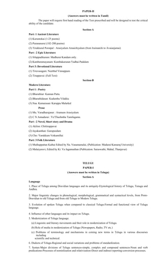 PAPER-II
(Answers must be written in Tamil)
The paper will require first hand reading of the Text prescribed and will be designed to test the critical
ability of the candidate.
Section-A
Part: 1 Ancient Literature
(1) Kuruntokai (1-25 poems)
(2) Purananurui (182-200 poems)
(3) Tirukkural Porutpal : Arasiyalum Amaichiyalum (from Iraimatchi to Avaianjamai)
Part : 2 Epic Literature
(1) Silappadikaram: Madhurai Kandam only.
(2) Kambaramayanam: Kumbakarunan Vadhai Padalam
Part 3: Devotional Literature
(1) Tiruvasagam: Neetthal Vinnappam
(2) Tiruppavai: (Full Text)
Section-B
Modern Literature
Part 1 : Poetry
(1) Bharathiar: Kannan Pattu
(2) Bharathidasan: Kudumba Vilakku
(3) Naa. Kamarasan: Karuppu Malarkal
Prose
(1) Mu. Varadharajanar : Aramum Arasiyalum
(2) C N Annadurai : Ye!Thazhntha Tamilagame.
Part : 2 Novel, Short story and Drama
(1) Akilon: Chittirappavai
(2) Jayakanthan: Gurupeedam
(3) Cho: Yarukkum Vetkamillai
Part: 3 Folk Literature
(1) Muthuppattan Kathai Edited by Na. Vanamamalai, (Publication: Madurai Kamaraj University)
(2) Malaiyaruvi, Edited by Ki. Va Jagannathan (Publication: Saraswathi, Mahal, Thanjavur)
TELUGU
PAPER-I
(Answers must be written in Telugu)
Section-A
Language
1. Place of Telugu among Dravidian languages and its antiquity-Etymological history of Telugu, Tenugu and
Andhra.
2. Major linguistic changes in phonological, morphological, grammatical and syntactical levels, from Proto-
Dravidian to old Telugu and from old Telugu to Modern Telugu.
3. Evolution of spoken Telugu when compared to classical Telugu-Formal and functional view of Telugu
language.
4. Influence of other languages and its impact on Telugu.
5. Modernization of Telugu language.
(a) Linguistic and literary movements and their role in modernization of Telugu.
(b) Role of media in modernization of Telugu (Newspapers, Radio, TV etc.)
(c) Problems of terminology and mechanisms in coining new terms in Telugu in various discourses
including
scientific and technical.
6. Dialects of Telugu-Regional and social variations and problems of standardization.
7. Syntax-Major divisions of Telugu sentences-simple, complex and compound sentences-Noun and verb
predications-Processes of nominlization and relativization-Direct and indirect reporting-conversion processes.
 
