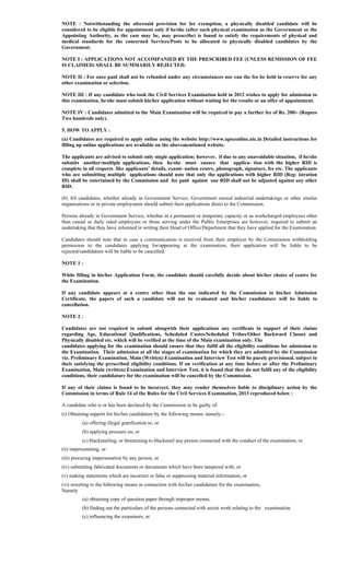 NOTE : Notwithstanding the aforesaid provision for fee exemption, a physically disabled candidate will be
considered to be eligible for appointment only if he/she (after such physical examination as the Government or the
Appointing Authority, as the case may be, may prescribe) is found to satisfy the requirements of physical and
medical standards for the concerned Services/Posts to be allocated to physically disabled candidates by the
Government.
NOTE I : APPLICATIONS NOT ACCOMPANIED BY THE PRESCRIBED FEE (UNLESS REMISSION OF FEE
IS CLAIMED) SHALL BE SUMMARILY REJECTED.
NOTE II : Fee once paid shall not be refunded under any circumstances nor can the fee be held in reserve for any
other examination or selection.
NOTE III : If any candidate who took the Civil Services Examination held in 2012 wishes to apply for admission to
this examination, he/she must submit his/her application without waiting for the results or an offer of appointment.
NOTE IV : Candidates admitted to the Main Examination will be required to pay a further fee of Rs. 200/- (Rupees
Two hundreds only).
5. HOW TO APPLY :
(a) Candidates are required to apply online using the website http://www.upsconline.nic.in Detailed instructions for
filling up online applications are available on the abovementioned website.
The applicants are advised to submit only single application; however, if due to any unavoidable situation, if he/she
submits another/multiple applications, then he/she must ensure that applica- tion with the higher RID is
complete in all respects like applicants’ details, exami- nation centre, photograph, signature, fee etc. The applicants
who are submitting multiple applications should note that only the applications with higher RID (Reg- istration
ID) shall be entertained by the Commission and fee paid against one RID shall not be adjusted against any other
RID.
(b) All candidates, whether already in Government Service, Government owned industrial undertakings or other similar
organisations or in private employment should submit their applications direct to the Commission.
Persons already in Government Service, whether in a permanent or temporary capacity or as workcharged employees other
than casual or daily rated employees or those serving under the Public Enterprises are however, required to submit an
undertaking that they have informed in writing their Head of Office/Department that they have applied for the Examination.
Candidates should note that in case a communication is received from their employer by the Commission withholding
permission to the candidates applying for/appearing at the examination, their application will be liable to be
rejected/candidature will be liable to be cancelled.
NOTE 1 :
While filling in his/her Application Form, the candidate should carefully decide about his/her choice of centre for
the Examination.
If any candidate appears at a centre other than the one indicated by the Commission in his/her Admission
Certificate, the papers of such a candidate will not be evaluated and his/her candidature will be liable to
cancellation.
NOTE 2 :
Candidates are not required to submit alongwith their applications any certificate in support of their claims
regarding Age, Educational Qualifications, Scheduled Castes/Scheduled Tribes/Other Backward Classes and
Physically disabled etc. which will be verified at the time of the Main examination only. The
candidates applying for the examination should ensure that they fulfil all the eligibility conditions for admission to
the Examination. Their admission at all the stages of examination for which they are admitted by the Commission
viz. Preliminary Examination, Main (Written) Examination and Interview Test will be purely provisional, subject to
their satisfying the prescribed eligibility conditions. If on verification at any time before or after the Preliminary
Examination, Main (written) Examination and Interview Test, it is found that they do not fulfil any of the eligibility
conditions, their candidature for the examination will be cancelled by the Commission.
If any of their claims is found to be incorrect, they may render themselves liable to disciplinary action by the
Commission in terms of Rule 14 of the Rules for the Civil Services Examination, 2013 reproduced below :
A candidate who is or has been declared by the Commission to be guilty of:
(i) Obtaining support for his/her candidature by the following means, namely:–
(a) offering illegal gratification to, or
(b) applying pressure on, or
(c) blackmailing, or threatening to blackmail any person connected with the conduct of the examination, or
(ii) impersonating, or
(iii) procuring impersonation by any person, or
(iv) submitting fabricated documents or documents which have been tampered with, or
(v) making statements which are incorrect or false or suppressing material information, or
(vi) resorting to the following means in connection with his/her candidature for the examination,
Namely
(a) obtaining copy of question paper through improper means,
(b) finding out the particulars of the persons connected with secret work relating to the examination.
(c) influencing the examiners, or
 