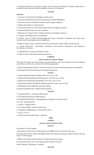 8. Translation-Problems of translation, cultural, social and idiomatic-Methods of translation-Approaches to
translation-Literary and other kinds of translation-various uses of translation.
Section-B
Literature
1. Literature in Pre-Nannaya Period-Marga and Desi poetry.
2. Nannaya Period-Historical and literary background of Andhra Mahabharata.
3. Saiva poets and their contribution-Dwipada, Sataka, Ragada, Udaharana.
4. Tikkana and his place in Telugu literature.
5. Errana and his literary works-Nachana Somana and his new approach to poetry.
6. Srinatha and Potana-Their woks and contribution.
7. Bhakti poets in Telugu literature-Tallapaka Annamayya, Ramadasu, Tyagayya.
8. Evolution of prabandhas-Kavya and prabandha.
9. Southern school of Telugu literature-Raghunatha Nayaka, Chemakura Vankatakavi and women poets-
Literary forms like yakshagana, prose and padakavita.
10. Modern Telugu Literature and literary forms-Novel, Short Story, Drama, Playlet and poetic forms.
11. Literary Movements : Reformation, Nationalism, Neo-classicism, Romanticism and Progressive,
Revolutionary movements.
12. Digambarakavulu, Feminist and Dalit Literature.
13. Main divisions of folk literature-Performing folk arts.
PAPER-II
(Answers must be written in Telugu)
This paper will require first hand reading of the prescribed texts and will be designed to test the candidate's
critical ability, which will be in relation to the following approaches.
i) Aesthetic approach-Rasa, Dhwani, Vakroti and Auchitya-Formal and Structural-Imagery and Symbolism.
ii) Sociological, Historical, Ideological, Psychological approaches.
Section-A
1. Nannaya-Dushyanta Charitra (Adiparva 4th Canto verses 5-109)
2. Tikkana-Sri Krishna Rayabaramu (Udyoga parva -3rd Canto verses 1144)
3. Srinatha-Guna Nidhi Katha (Kasikhandam, 4th Canto, verses 76-133)
4. Pingali Surana-Sugatri Salinulakatha (Kalapurnodayamu 4 Canto verses, 60-142)
5. Molla-Ramayanamu (Balakanda including avatarika)
6. Kasula Purushothama Kavi-Andhra Nayaka Satakamu
Section-B
7. Gurajada Appa Rao - Animutyalu (Short stories)
8. Viswanatha Satyanarayana-Andhra prasasti
9. Devulapalli Krishna Sastry - Krishnapaksham (excluding Urvasi and Pravasam)
10. Sri Sri - Maha prastanam.
11. Jashuva - Gabbilam (Part I)
12. C. Narayana Reddy - Karpuravasanta rayalu.
13. Kanuparti Varalakshmamma - Sarada lekhalu (Part I)
14. Atreya - N.G.O.
15. Racha konda Visswanatha Sastry - Alpajaeevi.
URDU
PAPER-I
(Answers must be written in Urdu)
Section-A
Development of Urdu Language
a) Development of Indo-Aryan (i) Old IndoAryan (ii) Middle Indo Aryan (iii) New Indo Aryan
b) Western Hindi and its dialects Brij Bhasha Khadi Boli, Haryanavi Kannauji, Bundeli-Theories about the
origin of Urdu Language
c) Dakhani Urdu-Origin and development, its significant linguistic features.
d) Social and Cultural roots of Urdu language-and its distinctive features.
Script, Phonology, Morphology, Vocabulary.
Section-B
 