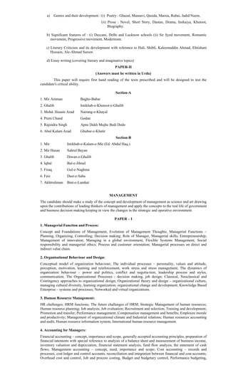 a) Genres and their development : (i) Poetry : Ghazal, Masnavi, Qasida, Marsia, Rubai, Jadid Nazm,
(ii) Prose : Novel, Short Story, Dastan, Drama, Inshaiya, Khutoot,
Biography.
b) Significant features of : (i) Deccani, Delhi and Lucknow schools (ii) Sir Syed movement, Romantic
movement, Progressive movement, Modernism.
c) Literary Criticism and its development with reference to Hali, Shibli, Kaleemuddin Ahmad, Ehtisham
Hussain, Ale-Ahmad Suroor.
d) Essay writing (covering literary and imaginative topics)
PAPER-II
(Answers must be written in Urdu)
This paper will require first hand reading of the texts prescribed and will be designed to test the
candidate's critical ability.
Section-A
1. Mir Amman Bagho-Babar
2. Ghalib Intikhab-e-Khutoot-e-Ghalib
3. Mohd. Husain Azad Nairang-e-Khayal
4. Prem Chand Godan
5. Rajendra Singh Apne Dukh Mujhe Bedi Dedo
6. Abul Kalam Azad Ghubar-e-Khatir
Section-B
1. Mir Intikhab-e-Kalam-e-Mir (Ed. Abdul Haq.)
2. Mir Hasan Sahrul Bayan
3. Ghalib Diwan-e-Ghalib
4. Iqbal Bal-e-Jibrail
5. Firaq Gul-e-Naghma
6. Faiz Dast-e-Saba
7. Akhtruliman Bint-e-Lamhat
MANAGEMENT
The candidate should make a study of the concept and development of management as science and art drawing
upon the contributions of leading thinkers of management and apply the concepts to the real life of government
and business decision making keeping in view the changes in the strategic and operative environment.
PAPER – I
1. Managerial Function and Process:
Concept and Foundations of Management, Evolution of Management Thoughts; Managerial Functions –
Planning, Organizing, Controlling; Decision making; Role of Manager, Managerial skills; Entrepreneurship;
Management of innovation; Managing in a global environment, Flexible Systems Management; Social
responsibility and managerial ethics; Process and customer orientation; Managerial processes on direct and
indirect value chain.
2. Organisational Behaviour and Design:
Conceptual model of organization behaviour; The individual processes – personality, values and attitude,
perception, motivation, learning and reinforcement, work stress and stress management; The dynamics of
organization behaviour – power and politics, conflict and negotia-tion, leadership process and styles,
communication; The Organizational Processes - decision making, job design; Classical, Neoclassical and
Contingency approaches to organizational design; Organizational theory and design – organizational culture,
managing cultural diversity, learning organization; organizational change and development; Knowledge Based
Enterprise – systems and processes; Networked and virtual organizations.
3. Human Resource Management:
HR challenges; HRM functions; The future challenges of HRM; Strategic Management of human resources;
Human resource planning; Job analysis; Job evaluation; Recruitment and selection; Training and development;
Promotion and transfer; Performance management; Compensation management and benefits; Employee morale
and productivity; Management of organizational climate and Industrial relations; Human resources accounting
and audit; Human resource information system; International human resource management.
4. Accounting for Managers:
Financial accounting – concept, importance and scope, generally accepted accounting principles, preparation of
financial tatements with special reference to analysis of a balance sheet and measurement of business income,
inventory valuation and depreciation, financial statement analysis, fund flow analysis, the statement of cash
flows; Management accounting – concept, need, importance and scope; Cost accounting – records and
processes, cost ledger and control accounts, reconciliation and integration between financial and cost accounts;
Overhead cost and control, Job and process costing, Budget and budgetary control, Performance budgeting,
 