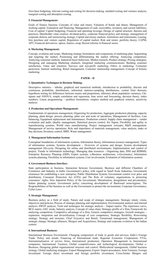 Zero-base budgeting, relevant costing and costing for decision-making, standard costing and variance analysis,
marginal costing and absorption costing.
5. Financial Management:
Goals of finance function; Concepts of value and return; Valuation of bonds and shares; Management of
working capital: Estimation and financing; Management of cash, receivables, inventory and current liabilities;
Cost of capital; Capital budgeting; Financial and operating leverage; Design of capital structure: theories and
practices; Shareholder value creation: dividend policy, corporate financial policy and strategy, management of
corporate distress and restructuring strategy; Capital and money markets: institutions and instruments; Leasing,
hire purchase and venture capital; Regulation of capital market; Risk and return: portfolio theory; CAPM;
APT; Financial derivatives: option, futures, swap; Recent reforms in financial sector.
6. Marketing Management:
Concept, evolution and scope; Marketing strategy formulation and components of marketing plan; Segmenting
and targeting the market; Positioning and differentiating the market offering; Analyzing competition;
Analyzing consumer markets; Industrial buyer behaviour; Market research; Product strategy; Pricing strategies;
Designing and managing Marketing channels; Integrated marketing communications; Building customer
satisfaction, Value and retention; Services and non-profit marketing; Ethics in marketing; Consumer
protection; Internet marketing; Retail management; Customer relationship management; Concept of holistic
marketing.
PAPER – II
1. Quantitative Techniques in Decision Making:
Descriptive statistics – tabular, graphical and numerical methods, introduction to probability, discrete and
continuous probability distributions, inferential statistics-sampling distributions, central limit theorem,
hypothesis testing for differences between means and proportions, inference about population variances, Chi-
square and ANOVA, simple correlation and regression, time series and forecasting, decision theory, index
numbers; Linear programming – problem formulation, simplex method and graphical solution, sensitivity
analysis.
2. Production and Operations Management:
Fundamentals of operations management; Organizing for production; Aggregate production planning, capacity
planning, plant design: process planning, plant size and scale of operations, Management of facilities; Line
balancing; Equipment replacement and maintenance; Production control; Supply chain management – vendor
evaluation and audit; Quality management; Statistical process control, Six Sigma; Flexibility and agility in
manufacturing systems; World class manufacturing; Project management concepts, R&D management,
Management of service operations; Role and importance of materials management, value analysis, make or
buy decision; Inventory control, MRP; Waste management.
3. Management Information System:
Conceptual foundations of information systems; Information theory; Information resource management; Types
of information systems; Systems development – Overview of systems and design; System development
management life-cycle, Designing for online and distributed environments; Implementation and control of
project; Trends in information technology; Managing data resources - Organising data; DSS and RDBMS;
Enterprise Resource Planning (ERP), Expert systems, e-Business architecture, e-Governance; Information
systems planning, Flexibility in information systems; User involvement; Evaluation of information systems.
4. Government Business Interface:
State participation in business, Interaction between Government, Business and different Chambers of
Commerce and Industry in India; Government’s policy with regard to Small Scale Industries; Government
clearances for establishing a new enterprise; Public Distribution System; Government control over price and
distribution; Consumer Protection Act (CPA) and The Role of voluntary organizations in protecting
consumers’ rights; New Industrial Policy of the Government: liberalization, deregulation and privatisation;
Indian planning system; Government policy concerning development of Backward areas/regions; The
Responsibilities of the business as well as the Government to protect the environment; Corporate Governance;
Cyber Laws.
5. Strategic Management:
Business policy as a field of study; Nature and scope of strategic management, Strategic intent, vision,
objectives and policies; Process of strategic planning and implementation; Environmental analysis and internal
analysis; SWOT analysis; Tools and techniques for strategic analysis – Impact matrix: The experience curve,
BCG matrix, GEC mode, Industry analysis, Concept of value chain; Strategic profile of a firm; Framework for
analysing competition; Competitive advantage of a firm; Generic competitive strategies; Growth strategies –
expansion, integration and diversification; Concept of core competence, Strategic flexibility; Reinventing
strategy; Strategy and structure; Chief Executive and Board; Turnaround management; Management of
strategic change; Strategic alliances, Mergers and Acquisitions; Strategy and corporate evolution in the Indian
context.
6. International Business:
International Business Environment: Changing composition of trade in goods and services; India’s Foreign
Trade: Policy and trends; Financing of International trade; Regional Economic Cooperation; FTAs;
Internationalisation of service firms; International production; Operation Management in International
companies; International Taxation; Global competitiveness and technological developments; Global e-
Business; Designing global organisational structure and control; Multicultural management; Global business
strategy; Global marketing strategies; Export Management; Export- Import procedures; Joint Ventures; Foreign
Investment: Foreign direct investment and foreign portfolio investment; Cross-border Mergers and
 