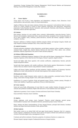 Acquisitions; Foreign Exchange Risk Exposure Management; World Financial Markets and International
Banking; External Debt Management; Country Risk Analysis.
MATHEMATICS
PAPER - I
(1) Linear Algebra:
Vector spaces over R and C, linear dependence and independence, subspaces, bases, dimension; Linear
transformations, rank and nullity, matrix of a linear transformation.
Algebra of Matrices; Row and column reduction, Echelon form, congruence’s and similarity; Rank of a matrix;
Inverse of a matrix; Solution of system of linear equations; Eigenvalues and eigenvectors, characteristic
polynomial, Cayley-Hamilton theorem, Symmetric, skew-symmetric, Hermitian, skew-Hermitian, orthogonal
and unitary matrices and their eigenvalues.
(2) Calculus:
Real numbers, functions of a real variable, limits, continuity, differentiability, meanvalue theorem, Taylor’s
theorem with remainders, indeterminate forms, maxima and minima, asymptotes; Curve tracing; Functions of
two or three variables: limits, continuity, partial derivatives, maxima and minima, Lagrange’s method of
multipliers, Jacobian.
Riemann’s definition of definite integrals; Indefinite integrals; Infinite and improper integrals; Double and
triple integrals (evaluation techniques only); Areas, surface and volumes.
(3) Analytic Geometry:
Cartesian and polar coordinates in three dimensions, second degree equations in three variables, reduction to
canonical forms, straight lines, shortest distance between two skew lines; Plane, sphere, cone, cylinder,
paraboloid, ellipsoid, hyperboloid of one and two sheets and their properties.
(4) Ordinary Differential Equations:
Formulation of differential equations; Equations of first order and first degree, integrating factor; Orthogonal
trajectory; Equations of first order but not of first degree, Clairaut’s equation, singular solution.
Second and higher order linear equations with constant coefficients, complementary function, particular
integral and general solution.
Second order linear equations with variable coefficients, Euler-Cauchy equation; Determination of complete
solution when one solution is known using method of variation of parameters.
Laplace and Inverse Laplace transforms and their properties; Laplace transforms of elementary functions.
Application to initial value problems for 2nd order linear equations with constant coefficients.
(5) Dynamics & Statics:
Rectilinear motion, simple harmonic motion, motion in a plane, projectiles; constrained motion; Work and
energy, conservation of energy; Kepler’s laws, orbits under central forces.
Equilibrium of a system of particles; Work and potential energy, friction; common catenary; Principle of
virtual work; Stability of equilibrium, equilibrium of forces in three dimensions.
(6) Vector Analysis:
Scalar and vector fields, differentiation of vector field of a scalar variable; Gradient, divergence and curl in
cartesian and cylindrical coordinates; Higher order derivatives; Vector identities and vector equations.
Application to geometry: Curves in space, Curvature and torsion; Serret-Frenet’s formulae.
Gauss and Stokes’ theorems, Green’s identities.
PAPER - II
(1) Algebra:
Groups, subgroups, cyclic groups, cosets, Lagrange’s Theorem, normal subgroups, quotient groups,
homomorphism of groups, basic isomorphism theorems, permutation groups, Cayley’s theorem.
Rings, subrings and ideals, homomorphisms of rings; Integral domains, principal ideal domains, Euclidean
domains and unique factorization domains; Fields, quotient fields.
(2) Real Analysis:
Real number system as an ordered field with least upper bound property; Sequences, limit of a sequence,
Cauchy sequence, completeness of real line; Series and its convergence, absolute and conditional convergence
of series of real and complex terms, rearrangement of series.
Continuity and uniform continuity of functions, properties of continuous functions on compact sets.
Riemann integral, improper integrals; Fundamental theorems of integral calculus.
 
