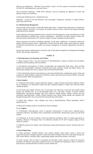 Machine tool engineering – Merchant’s force analysis; Taylor’s tool life equation; conventional machining;
NC and CNC machining process; jigs and fixtures.
Non-conventional machining – EDM, ECM, ultrasonic, water jet machining etc; application of lasers and
plasmas; energy rate calculations.
Forming and welding processes- standard processes.
Metrology - concept of fits and tolerances; tools and gauges; comparators; inspection of length; position;
profile and surface finish.
4.2. Manufacturing Management:
System design: factory location- simple OR models; plant layout - methods based; applications of engineering
economic analysis and break- even analysis for product selection, process selection and capacity planning;
predetermined time standards.
System planning; forecasting methods based on regression and decomposition, design and balancing of multi
model andstochastic assembly lines; inventory management – probabilistic inventory models for order time
and order quantity determination; JIT systems; strategic sourcing; managing inter plant logistics.
System operations and control: Scheduling algorithms for job shops; applications of statistical methods for
product and process quality control - applications of control charts for mean, range, percent defective, number
of defectives and defects per unit; quality cost systems; management of resources, organizations and risks in
projects.
System improvement: Implementation of systems, such as total quality management, developing and managing
flexible, lean and agile organizations.
PAPER - II
1. Thermodynamics, Gas Dynamics and Turbine:
1.1 Basic concept of First – law and second law of Thermodynamics; concept of entropy and reversibility;
availability and unavailability and irreversibility.
1.2 Classification and properties of fluids; incompressible and compressible fluids flows; effect of Mach
number and compressibility; continuity momentum and energy equations; normal and oblique shocks; one
dimensional isentropic flow; flow or fluids in duct with frictions that transfer.
1.3 Flow through fans, blowers and compressors; axial and centrifugal flow configuration; design of fans and
compressors; single problems compresses and turbine cascade; open and closed cycle gas turbines; work done
in the gas turbine; reheat and regenerators.
2. Heat Transfer:
2.1 Conduction heat transfer- general conduction equation - Laplace, Poisson and Fourier equations; Fourier
law of conduction; one dimensional steady state heat conduction applied to simple wall, solid and hollow
cylinder & spheres.
2.2 Convection heat transfer- Newton’s law of convection; free and forces convection; heat transfer during
laminar and turbulent flow of an incompressible fluid over a flat plate; concepts of Nusselt number,
hydrodynamic and thermal boundary layer their thickness; Prandtl number; analogy between heat and
momentum transferReynolds, Colbum, Prandtl analogies; heat transfer during laminar and turbulent flow
through horizontal tubes; free convection from horizontal and vertical plates.
2.3 Black body radiation - basic radiation laws such as Stefan-Boltzman, Planck distribution, Wein’s
displacement etc.
2.4 Basic heat exchanger analysis; classification of heat exchangers.
3. I .C. Engines:
3.1 Classification, thermodynamic cycles of operation; determination of break power, indicated power,
mechanical efficiency, heat balance sheet, interpretation of performance characteristics, petrol, gas and diesel
engines.
3.2 Combustion in SI and CI engines, normal and abnormal combustion; effect of working parameters on
knocking, reduction of knocking; Forms of combustion chamber for SI and CI engines; rating of fuels;
additives; emission.
3.3 Different systems of IC engines- fuels; lubricating; cooling and transmission systems. Alternate fuels in IC
engines.
4. Steam Engineering:
4.1 Steam generation- modified Rankine cycle analysis; Modern steam boilers; steam at critical and
supercritical pressures; draught equipment; natural and artificial draught; boiler fuels solid, liquid and gaseous
fuels. Steam turbines - principle; types; compounding; impulse and reaction turbines; axial thrust.
4.2 Steam nozzles- flow of steam in convergent and divergent nozzle; pressure at throat for maximum
discharge with different initial steam conditions such as wet, saturated and superheated, effect of variation of
back pressure; supersaturated flow of steam in nozzles, Wilson line.
 