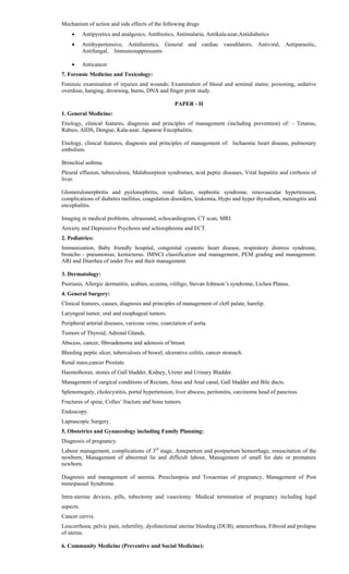Mechanism of action and side effects of the following drugs
 Antipyretics and analgesics, Antibiotics, Antimalaria; Antikala-azar,Antidiabetics
 Antihypertensive, Antidiuretics, General and cardiac vasodilators, Antiviral, Antiparasitic,
Antifungal, Immunosuppressants
 Anticancer
7. Forensic Medicine and Toxicology:
Forensic examination of injuries and wounds; Examination of blood and seminal stains; poisoning, sedative
overdose, hanging, drowning, burns, DNA and finger print study.
PAPER - II
1. General Medicine:
Etiology, clinical features, diagnosis and principles of management (including prevention) of: - Tetanus,
Rabies, AIDS, Dengue, Kala-azar, Japanese Encephalitis.
Etiology, clinical features, diagnosis and principles of management of: Ischaemic heart disease, pulmonary
embolism.
Bronchial asthma.
Pleural effusion, tuberculosis, Malabsorption syndromes, acid peptic diseases, Viral hepatitis and cirrhosis of
liver.
Glomerulonerphritis and pyelonephritis, renal failure, nephrotic syndrome, renovascular hypertension,
complications of diabetes mellitus, coagulation disorders, leukemia, Hypo and hyper thyrodism, meningitis and
encephalitis.
Imaging in medical problems, ultrasound, echocardiogram, CT scan, MRI.
Anxiety and Depressive Psychosis and schizophrenia and ECT.
2. Pediatrics:
Immunization, Baby friendly hospital, congenital cyanotic heart disease, respiratory distress syndrome,
broncho - pneumonias, kernicterus. IMNCI classification and management, PEM grading and management.
ARI and Diarrhea of under five and their management.
3. Dermatology:
Psoriasis, Allergic dermatitis, scabies, eczema, vitiligo, Stevan Johnson’s syndrome, Lichen Planus.
4. General Surgery:
Clinical features, causes, diagnosis and principles of management of cleft palate, harelip.
Laryngeal tumor, oral and esophageal tumors.
Peripheral arterial diseases, varicose veins, coarctation of aorta.
Tumors of Thyroid, Adrenal Glands.
Abscess, cancer, fibroadenoma and adenosis of breast.
Bleeding peptic ulcer, tuberculosis of bowel, ulcerative colitis, cancer stomach.
Renal mass,cancer Prostate.
Haemothorax, stones of Gall bladder, Kidney, Ureter and Urinary Bladder.
Management of surgical conditions of Rectum, Anus and Anal canal, Gall bladder and Bile ducts.
Splenomegaly, cholecystitis, portal hypertension, liver abscess, peritonitis, carcinoma head of pancreas.
Fractures of spine, Colles’ fracture and bone tumors.
Endoscopy.
Laprascopic Surgery.
5. Obstetrics and Gynaecology including Family Planning:
Diagnosis of pregnancy.
Labour management, complications of 3rd
stage, Antepartum and postpartum hemorrhage, resuscitation of the
newborn, Management of abnormal lie and difficult labour, Management of small for date or premature
newborn.
Diagnosis and management of anemia. Preeclampsia and Toxaemias of pregnancy, Management of Post
menopausal Syndrome.
Intra-uterine devices, pills, tubectomy and vasectomy. Medical termination of pregnancy including legal
aspects.
Cancer cervix.
Leucorrhoea, pelvic pain, infertility, dysfunctional uterine bleeding (DUB), amenorrhoea, Fibroid and prolapse
of uterus.
6. Community Medicine (Preventive and Social Medicine):
 