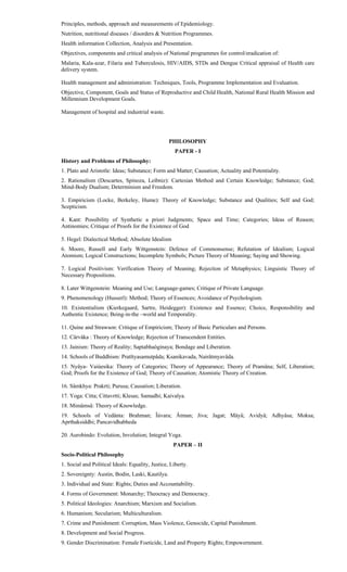 Principles, methods, approach and measurements of Epidemiology.
Nutrition, nutritional diseases / disorders & Nutrition Programmes.
Health information Collection, Analysis and Presentation.
Objectives, components and critical analysis of National programmes for control/eradication of:
Malaria, Kala-azar, Filaria and Tuberculosis, HIV/AIDS, STDs and Dengue Critical appraisal of Health care
delivery system.
Health management and administration: Techniques, Tools, Programme Implementation and Evaluation.
Objective, Component, Goals and Status of Reproductive and Child Health, National Rural Health Mission and
Millennium Development Goals.
Management of hospital and industrial waste.
PHILOSOPHY
PAPER - I
History and Problems of Philosophy:
1. Plato and Aristotle: Ideas; Substance; Form and Matter; Causation; Actuality and Potentiality.
2. Rationalism (Descartes, Spinoza, Leibniz): Cartesian Method and Certain Knowledge; Substance; God;
Mind-Body Dualism; Determinism and Freedom.
3. Empiricism (Locke, Berkeley, Hume): Theory of Knowledge; Substance and Qualities; Self and God;
Scepticism.
4. Kant: Possibility of Synthetic a priori Judgments; Space and Time; Categories; Ideas of Reason;
Antinomies; Critique of Proofs for the Existence of God
5. Hegel: Dialectical Method; Absolute Idealism
6. Moore, Russell and Early Wittgenstein: Defence of Commonsense; Refutation of Idealism; Logical
Atomism; Logical Constructions; Incomplete Symbols; Picture Theory of Meaning; Saying and Showing.
7. Logical Positivism: Verification Theory of Meaning; Rejection of Metaphysics; Linguistic Theory of
Necessary Propositions.
8. Later Wittgenstein: Meaning and Use; Language-games; Critique of Private Language.
9. Phenomenology (Husserl): Method; Theory of Essences; Avoidance of Psychologism.
10. Existentialism (Kierkegaard, Sartre, Heidegger): Existence and Essence; Choice, Responsibility and
Authentic Existence; Being-in-the –world and Temporality.
11. Quine and Strawson: Critique of Empiricism; Theory of Basic Particulars and Persons.
12. Cârvâka : Theory of Knowledge; Rejection of Transcendent Entities.
13. Jainism: Theory of Reality; Saptabhaòginaya; Bondage and Liberation.
14. Schools of Buddhism: Pratîtyasamutpâda; Ksanikavada, Nairâtmyavâda.
15. Nyâya- Vaiúesika: Theory of Categories; Theory of Appearance; Theory of Pramâna; Self, Liberation;
God; Proofs for the Existence of God; Theory of Causation; Atomistic Theory of Creation.
16. Sâmkhya: Prakrti; Purusa; Causation; Liberation.
17. Yoga: Citta; Cittavrtti; Klesas; Samadhi; Kaivalya.
18. Mimâmsâ: Theory of Knowledge.
19. Schools of Vedânta: Brahman; Îúvara; Âtman; Jiva; Jagat; Mâyâ; Avidyâ; Adhyâsa; Moksa;
Aprthaksiddhi; Pancavidhabheda
20. Aurobindo: Evolution, Involution; Integral Yoga.
PAPER – II
Socio-Political Philosophy
1. Social and Political Ideals: Equality, Justice, Liberty.
2. Sovereignty: Austin, Bodin, Laski, Kautilya.
3. Individual and State: Rights; Duties and Accountability.
4. Forms of Government: Monarchy; Theocracy and Democracy.
5. Political Ideologies: Anarchism; Marxism and Socialism.
6. Humanism; Secularism; Multiculturalism.
7. Crime and Punishment: Corruption, Mass Violence, Genocide, Capital Punishment.
8. Development and Social Progress.
9. Gender Discrimination: Female Foeticide, Land and Property Rights; Empowernment.
 