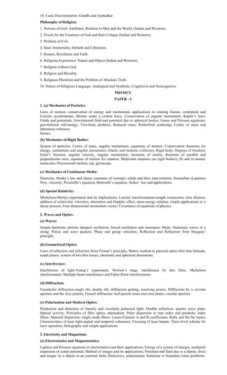 10. Caste Discrimination: Gandhi and Ambedkar
Philosophy of Religion:
1. Notions of God: Attributes; Relation to Man and the World. (Indian and Western).
2. Proofs for the Existence of God and their Critique (Indian and Western).
3. Problem of Evil.
4. Soul: Immortality; Rebirth and Liberation.
5. Reason, Revelation and Faith.
6. Religious Experience: Nature and Object (Indian and Western).
7. Religion without God.
8. Religion and Morality.
9. Religious Pluralism and the Problem of Absolute Truth.
10. Nature of Religious Language: Analogical and Symbolic; Cognitivist and Noncognitive.
PHYSICS
PAPER - I
1. (a) Mechanics of Particles:
Laws of motion; conservation of energy and momentum, applications to rotating frames, centripetal and
Coriolis accelerations; Motion under a central force; Conservation of angular momentum, Kepler’s laws;
Fields and potentials; Gravitational field and potential due to spherical bodies, Gauss and Poisson equations,
gravitational self-energy; Two-body problem; Reduced mass; Rutherford scattering; Centre of mass and
laboratory reference
frames.
(b) Mechanics of Rigid Bodies:
System of particles; Centre of mass, angular momentum, equations of motion; Conservation theorems for
energy, momentum and angular momentum; Elastic and inelastic collisions; Rigid body; Degrees of freedom,
Euler’s theorem, angular velocity, angular momentum, moments of inertia, theorems of parallel and
perpendicular axes, equation of motion for rotation; Molecular rotations (as rigid bodies); Di and tri-atomic
molecules; Precessional motion; top, gyroscope.
(c) Mechanics of Continuous Media:
Elasticity, Hooke’s law and elastic constants of isotropic solids and their inter-relation; Streamline (Laminar)
flow, viscosity, Poiseuille’s equation, Bernoulli’s equation, Stokes’ law and applications.
(d) Special Relativity:
Michelson-Morley experiment and its implications; Lorentz transformations-length contraction, time dilation,
addition of relativistic velocities, aberration and Doppler effect, mass-energy relation, simple applications to a
decay process; Four dimensional momentum vector; Covariance of equations of physics.
2. Waves and Optics:
(a) Waves:
Simple harmonic motion, damped oscillation, forced oscillation and resonance; Beats; Stationary waves in a
string; Pulses and wave packets; Phase and group velocities; Reflection and Refraction from Huygens’
principle.
(b) Geometrical Optics:
Laws of reflection and refraction from Fermat’s principle; Matrix method in paraxial optics-thin lens formula,
nodal planes, system of two thin lenses, chromatic and spherical aberrations.
(c) Interference:
Interference of light-Young’s experiment, Newton’s rings, interference by thin films, Michelson
interferometer; Multiple beam interference and Fabry-Perot interferometer.
(d) Diffraction:
Fraunhofer diffraction-single slit, double slit, diffraction grating, resolving power; Diffraction by a circular
aperture and the Airy pattern; Fresnel diffraction: half-period zones and zone plates, circular aperture.
(e) Polarization and Modern Optics:
Production and detection of linearly and circularly polarized light; Double refraction, quarter wave plate;
Optical activity; Principles of fibre optics, attenuation; Pulse dispersion in step index and parabolic index
fibres; Material dispersion, single mode fibres; Lasers-Einstein A and B coefficients; Ruby and He-Ne lasers;
Characteristics of laser light-spatial and temporal coherence; Focusing of laser beams; Three-level scheme for
laser operation; Holography and simple applications.
3. Electricity and Magnetism:
(a) Electrostatics and Magnetostatics:
Laplace and Poisson equations in electrostatics and their applications; Energy of a system of charges, multipole
expansion of scalar potential; Method of images and its applications; Potential and field due to a dipole, force
and torque on a dipole in an external field; Dielectrics, polarization; Solutions to boundary-value problems-
 