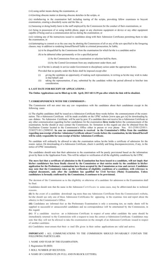 (vii) using unfair means during the examination, or
(viii)writing obscene matter or drawing obscene sketches in the scripts, or
(ix) misbehaving in the examination hall including tearing of the scripts, provoking fellow examinees to boycott
examination, creating a disorderly scene and the like, or
(x) harassing or doing bodily harm to the staff employed by the Commission for the conduct of their examinations, or
(xi) being in possession of or using mobile phone, pager or any electronic equipment or device or any other equipment
capable of being used as a communication device during the examination; or
(xii) violating any of the instructions issued to candidates along with their Admission Certificates permitting them to take
the examination, or
(xiii)attempting to commit or as the case may be abetting the Commission of all or any of the acts specified in the foregoing
clauses; may in addition to rendering himself/herself liable to criminal prosecution, be liable;
(a) to be disqualified by the Commission from the examination for which he/she is a candidate and/or
(b) to be debarred either permanently or for a specified period
(i) by the Commission from any examination or selection held by them;
(ii) by the Central Government from any employment under them; and
(c) if he/she is already in service under Government to disciplinary action under the appropriate Rules.
Provided that no penalty under this Rules shall be imposed except after
(i) giving the candidate an opportunity of making such representation, in writing as he/she may wish to make
in that behalf; and
(ii) taking the representation, if any, submitted by the candidate within the period allowed to him/her into
consideration.
6. LAST DATE FOR RECEIPT OF APPLICATIONS :
The Online Applications can be filled up to 4th April, 2013 till 11.59 pm after which the link will be disabled.
7. CORRESPONDENCE WITH THE COMMISSION :
The Commission will not enter into any cor- respondence with the candidates about their candidature except in the
following cases:
(i) The eligible candidates shall be issued an e-Admission Certificate three weeks before the commencement of the exami-
nation. The e-Admission Certificate will be made available on the UPSC website [www.upsc.gov.in] for downloading by
can- didates. No Admission Certificate will be sent by post. If a candidate does not receive his e-Admission Certificate or
any other communication regarding his/her candidature for the examination three weeks before the commencement of the
examination, he/she should at once contact the Commission. In- formation in this regard can also be obtained from the
Facilitation Counter located in the Commission’s Office either in person or over phone Nos. 011-23381125/011-
23385271/011-23098543. In case no communication is received in the Commission's Office from the candidate
regarding non-receipt of his/her Admission Certificate atleast 3 weeks before the examination, he/she himself/herself
will be solely responsible for non-receipt of his/her Admission Certificate.
No candidate will ordinarily be allowed to take the examination unless he/she holds a certificate of admission for the
exami- nation. On downloading of e-Admission Certificate, check it carefully and bring discrepancies/errors, if any, to the
notice of UPSC immediately.
The candidates should note that their admission to the examination will be purely provisional based on the information
given by them in the Application Form. This will be subject to verification of all the eligibility conditions by the UPSC.
The mere fact that a certificate of admission to the Examination has been issued to a candidate, will not imply that
his/her candidature has been finally cleared by the Commission or that entries made by the candidate in his/her
application for the Preliminary examination have been accepted by the Commission as true and correct. Candidates
may note that the Commission takes up the verification of eligibility conditions of a candidate, with reference to
original documents, only after the candidate has qualified for Civil Services (Main) Examination. Unless
candidature is formally confirmed by the Commission, it continues to be provisional.
The decision of the Commission as to the eligibility or otherwise of a candidate for admission to the Examination shall
be final.
Candidates should note that the name in the Admission Certificate in some cases, may be abbreviated due to technical
reasons.
(ii) In the event of a candidate download- ing more than one Admission Certificate from the Commission's website,
he/she should use only one of these Admission Certificates for appearing in the examina- tion and report about the
other(s) to the Commission's Office.
(iii) Candidates are informed that as the Preliminary Examination is only a screening test, no marks sheets will be
supplied to successful or unsuccessful candidates and no correspondence will be entertained by the Commission, in
this regard.
(iv) If a candidate receives an e-Admission Certificate in respect of some other candidate the same should be
immediately returned to the Commission with a request to issue the correct e-Admission Certificate. Candidates may
note that they will not be allowed to take the examination on the strength of an Admission Certificate issued in respect
of another candidate.
(v) Candidates must ensure that their e- mail IDs given in their online applications are valid and active.
IMPORTANT : ALL COMMUNICATIONS TO THE COMMISSION SHOULD INVARIABLY CONTAIN THE
FOLLOWING PARTICULARS:
1. NAME AND YEAR OF THE EXAMINATION.
2. Registration ID (RID)
3. ROLL NUMBER (IF RECEIVED).
4. NAME OF CANDIDATE (IN FULL AND IN BLOCK LETTERS).
 