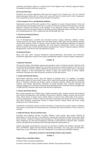 conducting and dielectric spheres in a uniform electric field; Magnetic shell, uniformly magnetized sphere;
Ferromagnetic materials, hysteresis, energy loss.
(b) Current Electricity:
Kirchhoff’s laws and their applications; Biot-Savart law, Ampere’s law, Faraday’s law, Lenz’ law; Self-and
mutual-inductances; Mean and r m s values in AC circuits; DC and AC circuits with R, L and C components;
Series and parallel resonances; Quality factor; Principle of transformer.
4. Electromagnetic Waves and Blackbody Radiation:
Displacement current and Maxwell’s equations; Wave equations in vacuum, Poynting theorem; Vector and
scalar potentials; Electromagnetic field tensor, covariance of Maxwell’s equations; Wave equations in isotropic
dielectrics, reflection and refraction at the boundary of two dielectrics; Fresnel’s relations; Total internal
reflection; Normal and anomalous dispersion; Rayleigh scattering; Blackbody radiation and Planck’s radiation
law, StefanBoltzmann law, Wien’s displacement law and Rayleigh-Jeans’ law.
5. Thermal and Statistical Physics:
(a) Thermodynamics:
Laws of thermodynamics, reversible and irreversible processes, entropy; Isothermal, adiabatic, isobaric,
isochoric processes and entropy changes; Otto and Diesel engines, Gibbs’ phase rule and chemical potential;
van der Waals equation of state of a real gas, critical constants; Maxwell-Boltzman distribution of molecular
velocities, transport phenomena, equipartition and virial theorems; Dulong-Petit, Einstein, and Debye’s
theories of specific heat of solids; Maxwell relations and applications; Clausius- Clapeyron equation; Adiabatic
demagnetisation, Joule-Kelvin effect and liquefaction of gases.
(b) Statistical Physics:
Macro and micro states, statistical distributions, Maxwell-Boltzmann, Bose-Einstein and Fermi-Dirac
distributions, applications to specific heat of gases and blackbody radiation; Concept of negative temperatures.
PAPER - II
1. Quantum Mechanics:
Wave-particle dualitiy; Schroedinger equation and expectation values; Uncertainty principle; Solutions of the
one-dimensional Schroedinger equation for a free particle (Gaussian wave-packet), particle in a box, particle in
a finite well, linear harmonic oscillator; Reflection and transmission by a step potential and by a rectangular
barrier; Particle in a three dimensional box, density of states, free electron theory of metals; Angular
momentum; Hydrogen atom; Spin half particles, properties of Pauli spin matrices.
2. Atomic and Molecular Physics:
Stern-Gerlach experiment, electron spin, fine structure of hydrogen atom; L-S coupling, J-J coupling;
Spectroscopic notation of atomic states; Zeeman effect; FrankCondon principle and applications; Elementary
theory of rotational, vibratonal and electronic spectra of diatomic molecules; Raman effect and molecular
structure; Laser Raman spectroscopy; Importance of neutral hydrogen atom, molecular hydrogen and
molecular hydrogen ion in astronomy; Fluorescence and Phosphorescence; Elementary theory and applications
of NMR and EPR; Elementary ideas about Lamb shift and its significance.
3. Nuclear and Particle Physics:
Basic nuclear properties-size, binding energy, angular momentum, parity, magnetic moment; Semi-empirical
mass formula and applications, mass parabolas; Ground state of deuteron, magnetic moment and non-central
forces; Meson theory of nuclear forces; Salient features of nuclear forces; Shell model of the nucleus -
successes and limitations; Violation of parity in beta decay; Gamma decay and internal conversion; Elementary
ideas about Mossbauer spectroscopy; Q-value of nuclear reactions; Nuclear fission and fusion, energy
production in stars; Nuclear reactors.
Classification of elementary particles and their interactions; Conservation laws; Quark structure of hadrons;
Field quanta of electroweak and strong interactions; Elementary ideas about unification of forces; Physics of
neutrinos.
4. Solid State Physics, Devices and Electronics:
Crystalline and amorphous structure of matter; Different crystal systems, space groups; Methods of
determination of crystal structure; X-ray diffraction, scanning and transmission electron microscopies; Band
theory of solids - conductors, insulators and semiconductors; Thermal properties of solids, specific heat, Debye
theory; Magnetism: dia, para and ferromagnetism; Elements of superconductivity, Meissner effect, Josephson
junctions and applications; Elementary ideas about high temperature superconductivity.
Intrinsic and extrinsic semiconductors; p-n-p and n-p-n transistors; Amplifiers and oscillators; Op-amps; FET,
JFET and MOSFET; Digital electronics-Boolean identities, De Morgan’s laws, logic gates and truth tables;
Simple logic circuits; Thermistors, solar cells; Fundamentals of microprocessors and digital computers.
POLITICAL SCIENCE AND INTERNATIONAL RELATIONS
PAPER - I
Political Theory and Indian Politics:
1. Political Theory: meaning and approaches.
2. Theories of the State: Liberal, Neoliberal, Marxist, Pluralist, Post-colonial and feminist.
 