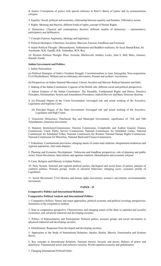 3. Justice: Conceptions of justice with special reference to Rawl’s theory of justice and its communitarian
critiques.
4. Equality: Social, political and economic; relationship between equality and freedom; Affirmative action.
5. Rights: Meaning and theories; different kinds of rights; concept of Human Rights.
6. Democracy: Classical and contemporary theories; different models of democracy – representative,
participatory and deliberative.
7. Concept of power, hegemony, ideology and legitimacy.
8. Political Ideologies: Liberalism, Socialism, Marxism, Fascism, Gandhism and Feminism.
9. Indian Political Thought : Dharamshastra, Arthashastra and Buddhist traditions; Sir Syed Ahmed Khan, Sri
Aurobindo, M.K. Gandhi, B.R. Ambedkar, M.N. Roy.
10. Western Political Thought: Plato, Aristotle, Machiavelli, Hobbes, Locke, John S. Mill, Marx, Gramsci,
Hannah Arendt.
Indian Government and Politics:
1. Indian Nationalism:
(a) Political Strategies of India’s Freedom Struggle: Constitutionalism to mass Satyagraha, Non-cooperation,
Civil Disobedience; Militant and revolutionary movements, Peasant and workers’ movements.
(b) Perspectives on Indian National Movement: Liberal, Socialist and Marxist; Radical humanist and Dalit.
2. Making of the Indian Constitution: Legacies of the British rule; different social and political perspectives.
3. Salient Features of the Indian Constitution: The Preamble, Fundamental Rights and Duties, Directive
Principles; Parliamentary System and Amendment Procedures; Judicial Review and Basic Structure doctrine.
4. (a) Principal Organs of the Union Government: Envisaged role and actual working of the Executive,
Legislature and Supreme Court.
(b) Principal Organs of the State Government: Envisaged role and actual working of the Executive,
Legislature and High Courts.
5. Grassroots Democracy: Panchayati Raj and Municipal Government; significance of 73rd and 74th
Amendments; Grassroot movements.
6. Statutory Institutions/Commissions: Election Commission, Comptroller and Auditor General, Finance
Commission, Union Public Service Commission, National Commission for Scheduled Castes, National
Commission for Scheduled Tribes, National Commission for Women; National Human Rights Commission,
National Commission for Minorities, National Backward Classes Commission.
7. Federalism: Constitutional provisions; changing nature of centre-state relations; integrationist tendencies and
regional aspirations; inter-state disputes.
8. Planning and Economic Development : Nehruvian and Gandhian perspectives; role of planning and public
sector; Green Revolution, land reforms and agrarian relations; liberalilzation and economic reforms.
9. Caste, Religion and Ethnicity in Indian Politics.
10. Party System: National and regional political parties, ideological and social bases of parties; patterns of
coalition politics; Pressure groups, trends in electoral behaviour; changing socio- economic profile of
Legislators.
11. Social Movements: Civil liberties and human rights movements; women’s movements; environmentalist
movements.
PAPER – II
Comparative Politics and International Relations
Comparative Political Analysis and International Politics:
1. Comparative Politics: Nature and major approaches; political economy and political sociology perspectives;
limitations of the comparative method.
2. State in comparative perspective: Characteristics and changing nature of the State in capitalist and socialist
economies, and, advanced industrial and developing societies.
3. Politics of Representation and Participation: Political parties, pressure groups and social movements in
advanced industrial and developing societies.
4. Globalisation: Responses from developed and developing societies.
5. Approaches to the Study of International Relations: Idealist, Realist, Marxist, Functionalist and Systems
theory.
6. Key concepts in International Relations: National interest, Security and power; Balance of power and
deterrence; Transnational actors and collective security; World capitalist economy and globalisation.
7. Changing International Political Order:
 
