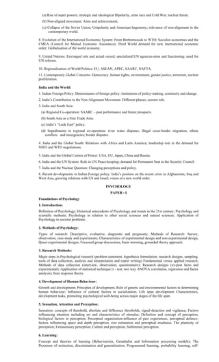 (a) Rise of super powers; strategic and ideological Bipolarity, arms race and Cold War; nuclear threat;
(b) Non-aligned movement: Aims and achievements;
(c) Collapse of the Soviet Union; Unipolarity and American hegemony; relevance of non-alignment in the
contemporary world.
8. Evolution of the International Economic System: From Brettonwoods to WTO; Socialist economies and the
CMEA (Council for Mutual Economic Assistance); Third World demand for new international economic
order; Globalisation of the world economy.
9. United Nations: Envisaged role and actual record; specialized UN agencies-aims and functioning; need for
UN reforms.
10. Regionalisation of World Politics: EU, ASEAN, APEC, SAARC, NAFTA.
11. Contemporary Global Concerns: Democracy, human rights, environment, gender justice, terrorism, nuclear
proliferation.
India and the World:
1. Indian Foreign Policy: Determinants of foreign policy; institutions of policy-making; continuity and change.
2. India’s Contribution to the Non-Alignment Movement: Different phases; current role.
3. India and South Asia:
(a) Regional Co-operation: SAARC – past performance and future prospects.
(b) South Asia as a Free Trade Area.
(c) India’s “Look East” policy.
(d) Impediments to regional co-operation: river water disputes; illegal cross-border migration; ethnic
conflicts and insurgencies; border disputes.
4. India and the Global South: Relations with Africa and Latin America; leadership role in the demand for
NIEO and WTO negotiations.
5. India and the Global Centres of Power: USA, EU, Japan, China and Russia.
6. India and the UN System: Role in UN Peace-keeping; demand for Permanent Seat in the Security Council.
7. India and the Nuclear Question: Changing perceptions and policy.
8. Recent developments in Indian Foreign policy: India’s position on the recent crisis in Afghanistan, Iraq and
West Asia, growing relations with US and Israel; vision of a new world order.
PSYCHOLOGY
PAPER - I
Foundations of Psychology
1. Introduction:
Definition of Psychology; Historical antecedents of Psychology and trends in the 21st century; Psychology and
scientific methods; Psychology in relation to other social sciences and natural sciences; Application of
Psychology to societal problems.
2. Methods of Psychology:
Types of research: Descriptive, evaluative, diagnostic and prognostic; Methods of Research: Survey,
observation, case-study and experiments; Characteristics of experimental design and non-experimental design,
Quasi-experimental designs; Focussed group discussions, brain storming, grounded theory approach.
3. Research Methods:
Major steps in Psychological research (problem statement, hypothesis formulation, research designs, sampling,
tools of data collection, analysis and interpretation and report writing) Fundamental versus applied research;
Methods of data collection (interview, observation, questionnaire); Research designs (ex-post facto and
experimental); Application of statistical technique (t - test, two way ANOVA correlation, regression and factor
analysis); Item response theory.
4. Development of Human Behaviour:
Growth and development; Principles of development, Role of genetic and environmental factors in determining
human behaviour; Influence of cultural factors in socialization; Life span development Characteristics,
development tasks, promoting psychological well-being across major stages of the life span.
5. Sensation, Attention and Perception:
Sensation: concepts of threshold, absolute and difference thresholds, signal-detection and vigilance; Factors
influencing attention including set and characteristics of stimulus; Definition and concept of perception,
biological factors in perception; Perceptual organization-influence of past experiences, perceptual defence-
factors influencing space and depth perception, size estimation and perceptual readiness; The plasticity of
perception; Extrasensory perception; Culture and perception, Subliminal perception.
6. Learning:
Concept and theories of learning (Behaviourists, Gestaltalist and Information processing models); The
Processes of extinction, discrimination and generalization; Programmed learning, probability learning, self-
 