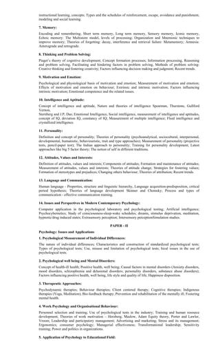 instructional learning, concepts; Types and the schedules of reinforcement, escape, avoidance and punishment,
modeling and social learning.
7. Memory:
Encoding and remembering; Short term memory, Long term memory, Sensory memory, Iconic memory,
Echoic memory: The Multistore model, levels of processing; Organization and Mnemonic techniques to
improve memory; Theories of forgetting: decay, interference and retrieval failure: Metamemory; Amnesia:
Anterograde and retrograde.
8. Thinking and Problem Solving:
Piaget’s theory of cognitive development; Concept formation processes; Information processing, Reasoning
and problem solving, Facilitating and hindering factors in problem solving, Methods of problem solving:
Creative thinking and fostering creativity; Factors influencing decision making and judgment; Recent trends.
9. Motivation and Emotion:
Psychological and physiological basis of motivation and emotion; Measurement of motivation and emotion;
Effects of motivation and emotion on behaviour; Extrinsic and intrinsic motivation; Factors influencing
intrinsic motivation; Emotional competence and the related issues.
10. Intelligence and Aptitude:
Concept of intelligence and aptitude, Nature and theories of intelligence Spearman, Thurstone, Gullford
Vernon,
Sternberg and J.P; Das; Emotional Intelligence, Social intelligence, measurement of intelligence and aptitudes,
concept of IQ, deviation IQ, constancy of IQ; Measurement of multiple intelligence; Fluid intelligence and
crystallized intelligence.
11. Personality:
Definition and concept of personality; Theories of personality (psychoanalytical, sociocultural, interpersonal,
developmental, humanistic, behaviouristic, trait and type approaches); Measurement of personality (projective
tests, pencil-paper test); The Indian approach to personality; Training for personality development; Latest
approaches like big 5 factor theory; The notion of self in different traditions.
12. Attitudes, Values and Interests:
Definition of attitudes, values and interests; Components of attitudes; Formation and maintenance of attitudes;
Measurement of attitudes, values and interests; Theories of attitude change; Strategies for fostering values;
Formation of stereotypes and prejudices; Changing others behaviour; Theories of attribution; Recent trends.
13. Language and Communication:
Human language - Properties, structure and linguistic hierarchy, Language acquisition-predisposition, critical
period hypothesis; Theories of language development Skinner and Chomsky; Process and types of
communication - effective communication training.
14. Issues and Perspectives in Modern Contemporary Psychology:
Computer application in the psychological laboratory and psychological testing; Artificial intelligence;
Psychocybernetics; Study of consciousness-sleep-wake schedules; dreams, stimulus deprivation, meditation,
hypnotic/drug induced states; Extrasensory perception; Intersensory perceptionSimulation studies.
PAPER - II
Psychology: Issues and Applications
1. Psychological Measurement of Individual Differences:
The nature of individual differences; Characteristics and construction of standardized psychological tests;
Types of psychological tests; Use, misuse and limitation of psychological tests; hical issues in the use of
psychological tests.
2. Psychological well being and Mental Disorders:
Concept of health-ill health; Positive health, well being; Causal factors in mental disorders (Anxiety disorders,
mood disorders, schizophrenia and delusional disorders; personality disorders, substance abuse disorders);
Factors influencing positive health, well being, life style and quality of life; Happiness disposition.
3. Therapeutic Approaches:
Psychodynamic therapies; Behaviour therapies; Client centered therapy; Cognitive therapies; Indigenous
therapies (Yoga, Meditation); Bio-feedback therapy; Prevention and rehabilitation of the mentally ill; Fostering
mental health.
4. Work Psychology and Organisational Behaviour:
Personnel selection and training; Use of psychological tests in the industry; Training and human resource
development; Theories of work motivation – Herzberg, Maslow, Adam Equity theory, Porter and Lawler,
Vroom; Leadership and participatory management; Advertising and marketing; Stress and its management;
Ergonomics; consumer psychology; Managerial effectiveness; Transformational leadership; Sensitivity
training; Power and politics in organizations.
5. Application of Psychology to Educational Field:
 