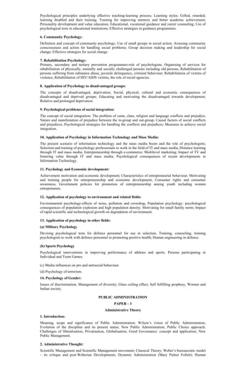 Psychological principles underlying effective teaching-learning process; Learning styles; Gifted, retarded,
learning disabled and their training; Training for improving memory and better academic achievement;
Personality development and value education, Educational, vocational guidance and career counseling; Use of
psychological tests in educational institutions; Effective strategies in guidance programmes.
6. Community Psychology:
Definition and concept of community psychology; Use of small groups in social action; Arousing community
consciousness and action for handling social problems; Group decision making and leadership for social
change; Effective strategies for social change.
7. Rehabilitation Psychology:
Primary, secondary and tertiary prevention programmes-role of psychologists; Organising of services for
rehabilitation of physically, mentally and socially challenged persons including old persons, Rehabilitation of
persons suffering from substance abuse, juvenile delinquency, criminal behaviour; Rehabilitation of victims of
violence, Rehabilitation of HIV/AIDS victims, the role of social agencies.
8. Application of Psychology to disadvantaged groups:
The concepts of disadvantaged, deprivation; Social, physical, cultural and economic consequences of
disadvantaged and deprived groups; Educating and motivating the disadvantaged towards development;
Relative and prolonged deprivation.
9. Psychological problems of social integration:
The concept of social integration; The problem of caste, class, religion and language conflicts and prejudice;
Nature and manifestation of prejudice between the in-group and out-group; Causal factors of social conflicts
and prejudices; Psychological strategies for handling the conflicts and prejudices; Measures to achieve social
integration.
10. Application of Psychology in Information Technology and Mass Media:
The present scenario of information technology and the mass media boom and the role of psychologists;
Selection and training of psychology professionals to work in the field of IT and mass media; Distance learning
through IT and mass media; Entrepreneurship through e-commerce; Multilevel marketing; Impact of TV and
fostering value through IT and mass media; Psychological consequences of recent developments in
Information Technology.
11. Psychology and Economic development:
Achievement motivation and economic development; Characteristics of entrepreneurial behaviour; Motivating
and training people for entrepreneurship and economic development; Consumer rights and consumer
awareness, Government policies for promotion of entrepreneurship among youth including women
entrepreneurs.
12. Application of psychology to environment and related fields:
Environmental psychology-effects of noise, pollution and crowding; Population psychology: psychological
consequences of population explosion and high population density; Motivating for small family norm; Impact
of rapid scientific and technological growth on degradation of environment.
13. Application of psychology in other fields:
(a) Military Psychology
Devising psychological tests for defence personnel for use in selection, Training, counseling; training
psychologists to work with defence personnel in promoting positive health; Human engineering in defence.
(b) Sports Psychology
Psychological interventions in improving performance of athletes and sports. Persons participating in
Individual and Team Games.
(c) Media influences on pro and antisocial behaviour.
(d) Psychology of terrorism.
14. Psychology of Gender:
Issues of discrimination, Management of diversity; Glass ceiling effect, Self fulfilling prophesy, Women and
Indian society.
PUBLIC ADMINISTRATION
PAPER – I
Administrative Theory
1. Introduction:
Meaning, scope and significance of Public Administration; Wilson’s vision of Public Administration;
Evolution of the discipline and its present status; New Public Administration; Public Choice approach;
Challenges of liberalization, Privatisation, Globalisation; Good Governance: concept and application; New
Public Management.
2. Administrative Thought:
Scientific Management and Scientific Management movement; Classical Theory; Weber’s bureaucratic model
– its critique and post-Weberian Developments; Dynamic Administration (Mary Parker Follett); Human
 