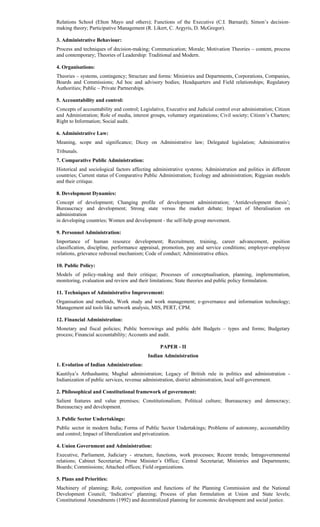 Relations School (Elton Mayo and others); Functions of the Executive (C.I. Barnard); Simon’s decision-
making theory; Participative Management (R. Likert, C. Argyris, D. McGregor).
3. Administrative Behaviour:
Process and techniques of decision-making; Communication; Morale; Motivation Theories – content, process
and contemporary; Theories of Leadership: Traditional and Modern.
4. Organisations:
Theories – systems, contingency; Structure and forms: Ministries and Departments, Corporations, Companies,
Boards and Commissions; Ad hoc and advisory bodies; Headquarters and Field relationships; Regulatory
Authorities; Public – Private Partnerships.
5. Accountability and control:
Concepts of accountability and control; Legislative, Executive and Judicial control over administration; Citizen
and Administration; Role of media, interest groups, voluntary organizations; Civil society; Citizen’s Charters;
Right to Information; Social audit.
6. Administrative Law:
Meaning, scope and significance; Dicey on Administrative law; Delegated legislation; Administrative
Tribunals.
7. Comparative Public Administration:
Historical and sociological factors affecting administrative systems; Administration and politics in different
countries; Current status of Comparative Public Administration; Ecology and administration; Riggsian models
and their critique.
8. Development Dynamics:
Concept of development; Changing profile of development administration; ‘Antidevelopment thesis’;
Bureaucracy and development; Strong state versus the market debate; Impact of liberalisation on
administration
in developing countries; Women and development - the self-help group movement.
9. Personnel Administration:
Importance of human resource development; Recruitment, training, career advancement, position
classification, discipline, performance appraisal, promotion, pay and service conditions; employer-employee
relations, grievance redressal mechanism; Code of conduct; Administrative ethics.
10. Public Policy:
Models of policy-making and their critique; Processes of conceptualisation, planning, implementation,
monitoring, evaluation and review and their limitations; State theories and public policy formulation.
11. Techniques of Administrative Improvement:
Organisation and methods, Work study and work management; e-governance and information technology;
Management aid tools like network analysis, MIS, PERT, CPM.
12. Financial Administration:
Monetary and fiscal policies; Public borrowings and public debt Budgets – types and forms; Budgetary
process; Financial accountability; Accounts and audit.
PAPER - II
Indian Administration
1. Evolution of Indian Administration:
Kautilya’s Arthashastra; Mughal administration; Legacy of British rule in politics and administration -
Indianization of public services, revenue administration, district administration, local self-government.
2. Philosophical and Constitutional framework of government:
Salient features and value premises; Constitutionalism; Political culture; Bureaucracy and democracy;
Bureaucracy and development.
3. Public Sector Undertakings:
Public sector in modern India; Forms of Public Sector Undertakings; Problems of autonomy, accountability
and control; Impact of liberalization and privatization.
4. Union Government and Administration:
Executive, Parliament, Judiciary - structure, functions, work processes; Recent trends; Intragovernmental
relations; Cabinet Secretariat; Prime Minister’s Office; Central Secretariat; Ministries and Departments;
Boards; Commissions; Attached offices; Field organizations.
5. Plans and Priorities:
Machinery of planning; Role, composition and functions of the Planning Commission and the National
Development Council; ‘Indicative’ planning; Process of plan formulation at Union and State levels;
Constitutional Amendments (1992) and decentralized planning for economic development and social justice.
 