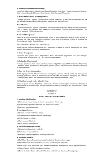 6. State Government and Administration:
Union-State administrative, legislative and financial relations; Role of the Finance Commission; Governor;
Chief Minister; Council of Ministers; Chief Secretary; State Secretariat; Directorates.
7. District Administration since Independence:
Changing role of the Collector; Unionstate-local relations; Imperatives of development management and law
and order administration; District administration and democratic decentralization.
8. Civil Services:
Constitutional position; Structure, recruitment, training and capacity-building; Good governance initiatives;
Code of conduct and discipline; Staff associations; Political rights; Grievance redressal mechanism; Civil
service neutrality; Civil service activism.
9. Financial Management:
Budget as a political instrument; Parliamentary control of public expenditure; Role of finance ministry in
monetary and fiscal area; Accounting techniques; Audit; Role of Controller General of Accounts and
Comptroller and Auditor General of India.
10. Administrative Reforms since Independence:
Major concerns; Important Committees and Commissions; Reforms in financial management and human
resource development; Problems of implementation.
11. Rural Development:
Institutions and agencies since independence; Rural development programmes: foci and strategies;
Decentralization and Panchayati Raj; 73rd Constitutional amendment.
12. Urban Local Government:
Municipal governance: main features, structures, finance and problem areas; 74th Constitutional Amendment;
Globallocal debate; New localism; Development dynamics, politics and administration with special reference
to city management.
13. Law and Order Administration:
British legacy; National Police Commission; Investigative agencies; Role of central and state agencies
including paramilitary forces in maintenance of law and order and countering insurgency and terrorism;
Criminalisation of politics and administration; Police-public relations; Reforms in Police.
14. Significant issues in Indian Administration:
Values in public service; Regulatory Commissions; National Human Rights Commission; Problems of
administration in coalition regimes; Citizen-administration interface; Corruption and administration; Disaster
management.
SOCIOLOGY
PAPER - I
FUNDAMENTALS OF SOCIOLOGY
1. Sociology - The Discipline:
(a) Modernity and social changes in Europe and emergence of sociology.
(b) Scope of the subject and comparison with other social sciences.
(c) Sociology and common sense.
2. Sociology as Science:
(a) Science, scientific method and critique.
(b) Major theoretical strands of research methodology.
(c) Positivism and its critique.
(d) Fact value and objectivity.
(e) Non- positivist methodologies.
3. Research Methods and Analysis:
(a) Qualitative and quantitative methods.
(b) Techniques of data collection.
(c) Variables, sampling, hypothesis, reliability and validity.
4. Sociological Thinkers:
(a) Karl Marx- Historical materialism, mode of production, alienation, class struggle.
(b) Emile Durkheim- Division of labour, social fact, suicide, religion and society.
(c) Max Weber- Social action, ideal types, authority, bureaucracy, protestant ethic and the spirit of capitalism.
(d) Talcolt Parsons- Social system, pattern variables.
(e) Robert K. Merton- Latent and manifest functions, conformity and deviance, reference groups.
 