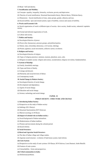 (f) Mead - Self and identity.
5. Stratification and Mobility:
(a) Concepts- equality, inequality, hierarchy, exclusion, poverty and deprivation.
(b) Theories of social stratification- Structural functionalist theory, Marxist theory, Weberian theory.
(c) Dimensions – Social stratification of class, status groups, gender, ethnicity and race.
(d) Social mobility- open and closed systems, types of mobility, sources and causes of mobility.
6. Works and Economic Life:
(a) Social organization of work in different types of society- slave society, feudal society, industrial /capitalist
society.
(b) Formal and informal organization of work.
(c) Labour and society.
7. Politics and Society:
(a) Sociological theories of power.
(b) Power elite, bureaucracy, pressure groups, and political parties.
(c) Nation, state, citizenship, democracy, civil society, ideology.
(d) Protest, agitation, social movements, collective action, revolution.
8. Religion and Society:
(a) Sociological theories of religion.
(b) Types of religious practices: animism, monism, pluralism, sects, cults.
(c) Religion in modern society: religion and science, secularization, religious revivalism, fundamentalism.
9. Systems of Kinship:
(a) Family, household, marriage.
(b) Types and forms of family.
(c) Lineage and descent.
(d) Patriarchy and sexual division of labour.
(e) Contemporary trends.
10. Social Change in Modern Society:
(a) Sociological theories of social change.
(b) Development and dependency.
(c) Agents of social change.
(d) Education and social change.
(e) Science, technology and social change.
PAPER - II
INDIAN SOCIETY : STRUCTURE AND CHANGE
A. Introducing Indian Society:
(i) Perspectives on the study of Indian society:
(a) Indology (GS. Ghurye).
(b) Structural functionalism (M N Srinivas).
(c) Marxist sociology (A R Desai).
(ii) Impact of colonial rule on Indian society :
(a) Social background of Indian nationalism.
(b) Modernization of Indian tradition.
(c) Protests and movements during the colonial period.
(d) Social reforms.
B. Social Structure:
(i) Rural and Agrarian Social Structure:
(a) The idea of Indian village and village studies.
(b) Agrarian social structure - evolution of land tenure system, land reforms.
(ii) Caste System:
(a) Perspectives on the study of caste systems: GS Ghurye, M N Srinivas, Louis Dumont, Andre Beteille.
(b) Features of caste system.
(c) Untouchability - forms and perspectives.
(iii) Tribal communities in India:
(a) Definitional problems.
 
