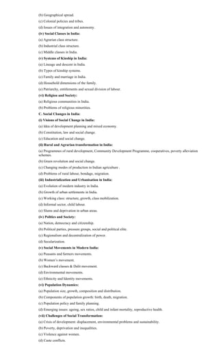 (b) Geographical spread.
(c) Colonial policies and tribes.
(d) Issues of integration and autonomy.
(iv) Social Classes in India:
(a) Agrarian class structure.
(b) Industrial class structure.
(c) Middle classes in India.
(v) Systems of Kinship in India:
(a) Lineage and descent in India.
(b) Types of kinship systems.
(c) Family and marriage in India.
(d) Household dimensions of the family.
(e) Patriarchy, entitlements and sexual division of labour.
(vi) Religion and Society:
(a) Religious communities in India.
(b) Problems of religious minorities.
C. Social Changes in India:
(i) Visions of Social Change in India:
(a) Idea of development planning and mixed economy.
(b) Constitution, law and social change.
(c) Education and social change.
(ii) Rural and Agrarian transformation in India:
(a) Programmes of rural development, Community Development Programme, cooperatives, poverty alleviation
schemes.
(b) Green revolution and social change.
(c) Changing modes of production in Indian agriculture .
(d) Problems of rural labour, bondage, migration.
(iii) Industrialization and Urbanisation in India:
(a) Evolution of modern industry in India.
(b) Growth of urban settlements in India.
(c) Working class: structure, growth, class mobilization.
(d) Informal sector, child labour.
(e) Slums and deprivation in urban areas.
(iv) Politics and Society:
(a) Nation, democracy and citizenship.
(b) Political parties, pressure groups, social and political elite.
(c) Regionalism and decentralization of power.
(d) Secularization.
(v) Social Movements in Modern India:
(a) Peasants and farmers movements.
(b) Women’s movement.
(c) Backward classes & Dalit movement.
(d) Environmental movements.
(e) Ethnicity and Identity movements.
(vi) Population Dynamics:
(a) Population size, growth, composition and distribution.
(b) Components of population growth: birth, death, migration.
(c) Population policy and family planning.
(d) Emerging issues: ageing, sex ratios, child and infant mortality, reproductive health.
(vii) Challenges of Social Transformation:
(a) Crisis of development: displacement, environmental problems and sustainability.
(b) Poverty, deprivation and inequalities.
(c) Violence against women.
(d) Caste conflicts.
 
