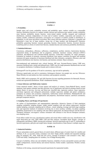 (e) Ethnic conflicts, communalism, religious revivalism.
(f) Illiteracy and disparities in education.
STATISTICS
PAPER - I
1. Probability:
Sample space and events, probability measure and probability space, random variable as a measurable
function, distribution function of a random variable, discrete and continuous-type random variable, probability
mass function, probability density function, vector-valued random variable, marginal and conditional
distributions, stochastic independence of events and of random variables, expectation and moments of a
random variable, conditional expectation, convergence of a sequence of random variable in distribution, in
probability, in p-th mean and almost everywhere, their criteria and inter-relations, Chebyshev’s inequality and
Khintchine‘s weak law of large numbers, strong law of large numbers and Kolmogoroff’s theorems,
probability generating function, moment generating function, characteristic function, inversion theorem,
Linderberg and Levy forms of central limit theorem, standard discrete and continuous probability distributions.
2. Statistical Inference:
Consistency, unbiasedness, efficiency, sufficiency, completeness, ancillary statistics, factorization theorem,
exponential family of distribution and its properties, uniformly minimum variance unbiased (UMVU)
estimation, Rao-Blackwell and Lehmann-Scheffe theorems, Cramer-Rao inequality for single parameter.
Estimation by methods of moments, maximum likelihood, least squares, minimum chi-square and modified
minimum chi-square, properties of maximum likelihood and other estimators, asymptotic efficiency, prior and
posterior distributions, loss function, risk function, and minimax estimator. Bayes estimators.
Non-randomised and randomised tests, critical function, MP tests, Neyman-Pearson lemma, UMP tests,
monotone likelihood ratio, similar and unbiased tests, UMPU tests for single parameter likelihood ratio test and
its asymptotic distribution. Confidence bounds and its relation with tests.
Kolmogoroff’s test for goodness of fit and its consistency, sign test and its optimality.
Wilcoxon signed-ranks test and its consistency, Kolmogorov-Smirnov two-sample test, run test, Wilcoxon-
Mann-Whitney test and median test, their consistency and asymptotic normality.
Wald’s SPRT and its properties, OC and ASN functions for tests regarding parameters for Bernoulli, Poisson,
normal and exponential distributions. Wald’s fundamental identity.
3. Linear Inference and Multivariate Analysis:
Linear statistical models’, theory of least squares and analysis of variance, Gauss-Markoff theory, normal
equations, least squares estimates and their precision, test of significance and interval estimates based on least
squares theory in one-way, two-way and three-way classified data, regression analysis, linear regression,
curvilinear regression and orthogonal polynomials, multiple regression, multiple and partial correlations,
estimation of variance and covariance components, multivariate normal distribution, Mahalanobis-D2 and
Hotelling’s T2 statistics and their applications and properties, discriminant analysis, canonical correlations,
principal component analysis.
4. Sampling Theory and Design of Experiments:
An outline of fixed-population and superpopulation approaches, distinctive features of finite population
sampling, probability sampling designs, simple random sampling with and without replacement, stratified
random sampling, systematic sampling and its efficacy , cluster sampling, twostage and multi-stage sampling,
ratio and regression methods of estimation involving one or more auxiliary variables, two-phase sampling,
probability proportional to size sampling with and without replacement, the Hansen-Hurwitz and the Horvitz-
Thompson estimators, non-negative variance estimation with reference to the Horvitz-Thompson estimator,
non-sampling errors.
Fixed effects model (two-way classification) random and mixed effects models (two-way classification with
equal observation per cell), CRD, RBD, LSD and their analyses, incomplete block designs, concepts of
orthogonality and balance, BIBD, missing plot technique, factorial experiments and 2n and 32, confounding in
factorial experiments, split-plot and simple lattice designs, transformation of data Duncan’s multiple range test.
PAPER - II
1. Industrial Statistics:
Process and product control, general theory of control charts, different types of control charts for variables and
attributes, X, R, s, p, np and c charts, cumulative sum chart. Single, double, multiple and sequential sampling
plans for attributes, OC, ASN, AOQ and ATI curves, concepts of producer’s and consumer’s risks, AQL,
LTPD and AOQL, Sampling plans for variables, Use of Dodge-Roming tables.
Concept of reliability, failure rate and reliability functions, reliability of series and parallel systems and other
simple configurations, renewal density and renewal function, Failure models: exponential, Weibull, normal,
lognormal.
Problems in life testing, censored and truncated experiments for exponential models.
 