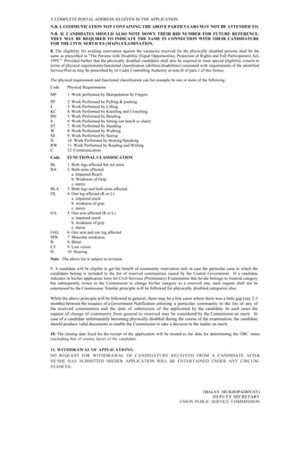 5. COMPLETE POSTAL ADDRESS AS GIVEN IN THE APPLICATION.
N.B. I. COMMUNICATION NOT CONTAINING THE ABOVE PARTICULARS MAY NOT BE ATTENDED TO.
N.B. II. CANDIDATES SHOULD ALSO NOTE DOWN THEIR RID NUMBER FOR FUTURE REFERENCE.
THEY MAY BE REQUIRED TO INDICATE THE SAME IN CONNECTION WITH THEIR CANDIDATURE
FOR THE CIVIL SERVICES (MAIN) EXAMINATION.
8. The eligibility for availing reservation against the vacancies reserved for the physically disabled persons shall be the
same as prescribed in "The Persons with Disability (Equal Opportunities, Protection of Rights and Full Participation) Act,
1995." Provided further that the physically disabled candidates shall also be required to meet special eligibility criteria in
terms of physical requirements/functional classification (abilities/disabilities) consistent with requirements of the identified
Service/Post as may be prescribed by its Cadre Controlling Authority at note-II of para 1 of this Notice.
The physical requirement and functional classification can for example be one or more of the following :
Code Physical Requirements
MF 1. Work performed by Manipulation by Fingers
PP 2. Work Performed by Pulling & pushing
L 3. Work Performed by Lifting
KC 4. Work Performed by Kneeling and Crouching
BN 5. Work Performed by Bending
S 6. Work Performed by Sitting (on bench or chair)
ST 7. Work Performed by Standing
W 8. Work Performed by Walking
SE 9. Work Performed by Seeing
H 10. Work Performed by Hearing/Speaking
RW 11. Work Performed by Reading and Writing
C 12. Communication
Code FUNCTIONAL CLASSIFICATION
BL 1. Both legs affected but not arms
BA 2. Both arms affected
a. Impaired Reach
b. Weakness of Grip.
c. ataxic
BLA 3. Both legs and both arms affected.
OL 4. One leg affected (R or L)
a. impaired reach
b. weakness of grip
c. ataxic
OA 5. One arm affected (R or L)
a. impaired reach
b. weakness of grip
c. ataxic
OAL 6. One arm and one leg affected
MW 7. Muscular weakness.
B 8. Blind
LV 9. Low vision
H 10. Hearing
Note : The above list is subject to revision.
9. A candidate will be eligible to get the benefit of community reservation only in case the particular caste to which the
candidates belong is included in the list of reserved communities issued by the Central Government. If a candidate
indicates in his/her application form for Civil Services (Preliminary) Examination that he/she belongs to General category
but subsequently writes to the Commission to change his/her category to a reserved one, such request shall not be
entertained by the Commission. Similar principle will be followed for physically disabled categories also.
While the above principle will be followed in general, there may be a few cases where there was a little gap (say 2-3
months) between the issuance of a Government Notification enlisting a particular community in the list of any of
the reserved communities and the date of submission of the application by the candidate. In such cases the
request of change of community from general to reserved may be considered by the Commission on merit. In
case of a candidate unfortunately becoming physically disabled during the course of the examination, the candidate
should produce valid documents to enable the Commission to take a decision in the matter on merit.
10. The closing date fixed for the receipt of the application will be treated as the date for determining the OBC status
(including that of creamy layer) of the candidate.
11. WITHDRAWAL OF APPLICATIONS:
NO REQUEST FOR WITHDRAWAL OF CANDIDATURE RECEIVED FROM A CANDIDATE AFTER
HE/SHE HAS SUBMITTED HIS/HER APPLICATION WILL BE ENTERTAINED UNDER ANY CIRCUM-
STANCES.
(MALAY MUKHOPADHYAY)
DEPUTY SECRETARY
UNION PUBLIC SERVICE COMMISSION
 