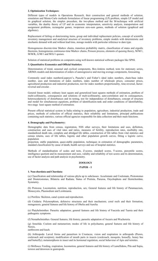 2. Optimization Techniques:
Different types of models in Operations Research, their construction and general methods of solution,
simulation and Monte-Carlo methods formulation of linear programming (LP) problem, simple LP model and
its graphical solution, the simplex procedure, the two-phase method and the M-technique with artificial
variables, the duality theory of LP and its economic interpretation, sensitivity analysis, transportation and
assignment problems, rectangular games, twoperson zero-sum games, methods of solution (graphical and
algebraic).
Replacement of failing or deteriorating items, group and individual replacement policies, concept of scientific
inventory management and analytical structure of inventory problems, simple models with deterministic and
stochastic demand with and without lead time, storage models with particular reference to dam type.
Homogeneous discrete-time Markov chains, transition probability matrix, classification of states and ergodic
theorems, homogeneous continuous-time Markov chains, Poisson process, elements of queuing theory, M/M/1,
M/M/K, G/M/1 and M/G/1 queues.
Solution of statistical problems on computers using well-known statistical software packages like SPSS.
3. Quantitative Economics and Official Statistics:
Determination of trend, seasonal and cyclical components, Box-Jenkins method, tests for stationary series,
ARIMA models and determination of orders of autoregressive and moving average components, forecasting.
Commonly used index numbersLaspeyre’s, Paasche’s and Fisher’s ideal index numbers, chain-base index
number, uses and limitations of index numbers, index number of wholesale prices, consumer prices,
agricultural production and industrial production, test for index numbers proportionality, time-reversal, factor-
reversal and circular .
General linear model, ordinary least square and generalized least squares methods of estimation, problem of
multi-collinearity, consequences and solutions of mult-icollinearity, auto-correlation and its consequences,
heteroscedasticity of disturbances and its testing, test for independence of disturbances, concept of structure
and model for simultaneous equations, problem of identification-rank and order conditions of identifiability,
two-stage least square method of estimation.
Present official statistical system in India relating to population, agriculture, industrial production, trade and
prices, methods of collection of official statistics, their reliability and limitations, principal publications
containing such statistics, various official agencies responsible for data collection and their main functions.
4. Demography and Psychometry:
Demographic data from census, registration, NSS other surveys, their limitations and uses, definition,
construction and uses of vital rates and ratios, measures of fertility, reproduction rates, morbidity rate,
standardized death rate, complete and abridged life tables, construction of life tables from vital statistics and
census returns, uses of life tables, logistic and other population growth curves, fitting a logistic curve,
population
projection, stable population, quasi-stable population, techniques in estimation of demographic parameters,
standard classification by cause of death, health surveys and use of hospital statistics.
Methods of standardisation of scales and tests, Z-scores, standard scores, T-scores, percentile scores,
intelligence quotient and its measurement and uses, validity and reliability of test scores and its determination,
use of factor analysis and path analysis in psychometry.
ZOOLOGY
PAPER – I
1. Non-chordata and Chordata:
(a) Classification and relationship of various phyla up to subclasses: Acoelomate and Coelomate, Protostomes
and Deuterostomes, Bilateria and Radiata; Status of Protista, Parazoa, Onychophora and Hemichordata;
Symmetry.
(b) Protozoa: Locomotion, nutrition, reproduction, sex; General features and life history of Paramaecium,
Monocystis, Plasmodium and Leishmania.
(c) Porifera: Skeleton, canal system and reproduction.
(d) Cnidaria: Polymorphism, defensive structures and their mechanism; coral reefs and their formation;
metagenesis; general features and life history of Obelia and Aurelia.
(e) Platyhelminthes: Parasitic adaptation; general features and life history of Fasciola and Taenia and their
pathogenic symptoms.
(f) Nemathelminthes: General features, life history, parasitic adaptation of Ascaris and Wuchereria.
(g) Annelida: Coelom and metamerism; modes of life in polychaetes; general features and life history of
Nereis,
earthworm and leach.
(h) Arthropoda: Larval forms and parasitism in Crustacea; vision and respiration in arthropods (Prawn,
cockroach and scorpion); modification of mouth parts in insects (cockroach, mosquito, housefly, honey bee
and butterfly); metamorphosis in insect and its hormonal regulation, social behaviour of Apis and termites.
(i) Mollusca: Feeding, respiration, locomotion, general features and life history of Lamellidens, Pila and Sepia,
torsion and detorsion in gastropods.
 