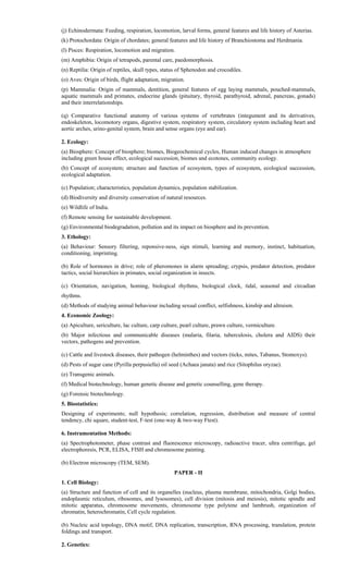(j) Echinodermata: Feeding, respiration, locomotion, larval forms, general features and life history of Asterias.
(k) Protochordata: Origin of chordates; general features and life history of Branchiostoma and Herdmania.
(l) Pisces: Respiration, locomotion and migration.
(m) Amphibia: Origin of tetrapods, parental care, paedomorphosis.
(n) Reptilia: Origin of reptiles, skull types, status of Sphenodon and crocodiles.
(o) Aves: Origin of birds, flight adaptation, migration.
(p) Mammalia: Origin of mammals, dentition, general features of egg laying mammals, pouched-mammals,
aquatic mammals and primates, endocrine glands (pituitary, thyroid, parathyroid, adrenal, pancreas, gonads)
and their interrelationships.
(q) Comparative functional anatomy of various systems of vertebrates (integument and its derivatives,
endoskeleton, locomotory organs, digestive system, respiratory system, circulatory system including heart and
aortic arches, urino-genital system, brain and sense organs (eye and ear).
2. Ecology:
(a) Biosphere: Concept of biosphere; biomes, Biogeochemical cycles, Human induced changes in atmosphere
including green house effect, ecological succession, biomes and ecotones, community ecology.
(b) Concept of ecosystem; structure and function of ecosystem, types of ecosystem, ecological succession,
ecological adaptation.
(c) Population; characteristics, population dynamics, population stabilization.
(d) Biodiversity and diversity conservation of natural resources.
(e) Wildlife of India.
(f) Remote sensing for sustainable development.
(g) Environmental biodegradation, pollution and its impact on biosphere and its prevention.
3. Ethology:
(a) Behaviour: Sensory filtering, reponsive-ness, sign stimuli, learning and memory, instinct, habituation,
conditioning, imprinting.
(b) Role of hormones in drive; role of pheromones in alarm spreading; crypsis, predator detection, predator
tactics, social hierarchies in primates, social organization in insects.
(c) Orientation, navigation, homing, biological rhythms, biological clock, tidal, seasonal and circadian
rhythms.
(d) Methods of studying animal behaviour including sexual conflict, selfishness, kinship and altruism.
4. Economic Zoology:
(a) Apiculture, sericulture, lac culture, carp culture, pearl culture, prawn culture, vermiculture.
(b) Major infectious and communicable diseases (malaria, filaria, tuberculosis, cholera and AIDS) their
vectors, pathogens and prevention.
(c) Cattle and livestock diseases, their pathogen (helminthes) and vectors (ticks, mites, Tabanus, Stomoxys).
(d) Pests of sugar cane (Pyrilla perpusiella) oil seed (Achaea janata) and rice (Sitophilus oryzae).
(e) Transgenic animals.
(f) Medical biotechnology, human genetic disease and genetic counselling, gene therapy.
(g) Forensic biotechnology.
5. Biostatistics:
Designing of experiments; null hypothesis; correlation, regression, distribution and measure of central
tendency, chi square, student-test, F-test (one-way & two-way Ftest).
6. Instrumentation Methods:
(a) Spectrophotometer, phase contrast and fluorescence microscopy, radioactive tracer, ultra centrifuge, gel
electrophoresis, PCR, ELISA, FISH and chromosome painting.
(b) Electron microscopy (TEM, SEM).
PAPER - II
1. Cell Biology:
(a) Structure and function of cell and its organelles (nucleus, plasma membrane, mitochondria, Golgi bodies,
endoplasmic reticulum, ribosomes, and lysosomes), cell division (mitosis and meiosis), mitotic spindle and
mitotic apparatus, chromosome movements, chromosome type polytene and lambrush, organization of
chromatin, heterochromatin, Cell cycle regulation.
(b) Nucleic acid topology, DNA motif, DNA replication, transcription, RNA processing, translation, protein
foldings and transport.
2. Genetics:
 