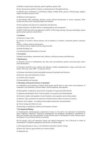(a) Modern concept of gene, split gene, genetic regulation, genetic code.
(b) Sex chromosomes and their evolution, sex determination in Drosophila and man.
(c) Mendel’s laws of inheritance, recombination, linkage, multiple alleles, genetics of blood groups, pedigree
analysis, hereditary diseases in man.
(d) Mutations and mutagenesis.
(e) Recombinant DNA technology; plasmid, cosmid, artificial chromosomes as vectors, transgenic, DNA
cloning and whole animal cloning (principles and methods).
(f) Gene regulation and expression in prokaryotes and eukaryotes.
(g) Signal molecules, cell death, defects in signaling pathway and consequences.
(h) RFLP, RAPD and AFLP and application of RFLP in DNA finger printing, ribozyme technologies, human
genome project, genomics and protomics.
3. Evolution:
(a) Theories of origin of life.
(b) Theories of evolution; Natural selection, role of mutations in evolution, evolutionary patterns, molecular
drive,
mimicry, variation, isolation and speciation.
(c) Evolution of horse, elephant and man using fossil data.
(d) Hardy-Weinberg Law.
(e) Continental drift and distribution of animals.
4. Systematics:
Zoological nomenclature, international code, cladistics, molecular taxonomy and biodiversity.
5. Biochemistry:
(a) Structure and role of carbohydrates, fats, fatty acids and cholesterol, proteins and amino-acids, nucleic
acids. Bioenergetics.
b) Glycolysis and Kreb cycle, oxidation and reduction, oxidative phosphorylation, energy conservation and
release, ATP cycle, cyclic AMP – its structure and role.
(c) Hormone classification (steroid and peptide hormones), biosynthesis and functions.
(d) Enzymes: types and mechanisms of action.
(e) Vitamins and co-enzymes
(f) Immunoglobulin and immunity.
6. Physiology (with special reference to mammals):
(a) Composition and constituents of blood; blood groups and Rh factor in man, factors and mechanism of
coagulation, iron metabolism, acid-base balance, thermo-regulation, anticoagulants.
(b) Haemoglobin: Composition, types and role in transport of oxygen and carbon dioxide.
(c) Digestion and absorption: Role of salivary glands, liver, pancreas and intestinal glands.
(d) Excretion: nephron and regulation of urine formation; osmo-regulation and excretory product.
(e) Muscles: Types, mechanism of contraction of skeletal muscles, effects of exercise on muscles.
(f) Neuron: nerve impulse – its conduction and synaptic transmission, neurotransmitters.
(g) Vision, hearing and olfaction in man.
(h) Physiology of reproduction, puberty and menopause in human.
7. Developmental Biology:
(a) Gametogenesis; spermatogenesis, composition of semen, in vitro and in vivo capacitation of mammalian
sperm, Oogenesis, totipotency; fertilization, morphogenesis and morphogen, blastogenesis, establishment of
body axes formation, fate map, gestulation in frog and chick; genes in development in chick, homeotic genes,
development of eye and heart, placenta in mammals.
(b) Cell lineage, cell-to cell interaction, Genetic and induced teratogenesis, role of thyroxine in control of
metamorphosis in amphibia, paedogenesis and neoteny, cell death, aging.
(c) Developmental genes in man, in vitro fertilization and embryo transfer, cloning.
(d) Stem cells: Sources, types and their use in human welfare.
(e) Biogenetic law.
 