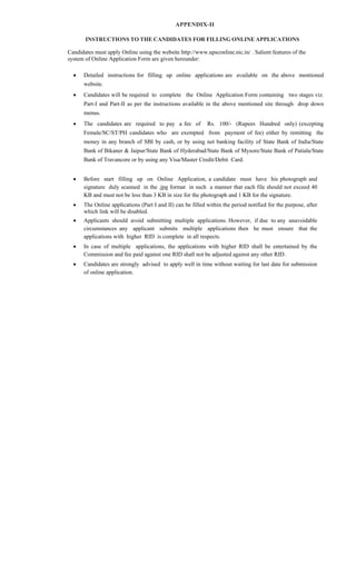 APPENDIX-II
INSTRUCTIONS TO THE CANDIDATES FOR FILLING ONLINE APPLICATIONS
Candidates must apply Online using the website http://www.upsconline.nic.in/ . Salient features of the
system of Online Application Form are given hereunder:
 Detailed instructions for filling up online applications are available on the above mentioned
website.
 Candidates will be required to complete the Online Application Form containing two stages viz.
Part-I and Part-II as per the instructions available in the above mentioned site through drop down
menus.
 The candidates are required to pay a fee of Rs. 100/- (Rupees Hundred only) (excepting
Female/SC/ST/PH candidates who are exempted from payment of fee) either by remitting the
money in any branch of SBI by cash, or by using net banking facility of State Bank of India/State
Bank of Bikaner & Jaipur/State Bank of Hyderabad/State Bank of Mysore/State Bank of Patiala/State
Bank of Travancore or by using any Visa/Master Credit/Debit Card.
 Before start filling up on Online Application, a candidate must have his photograph and
signature duly scanned in the .jpg format in such a manner that each file should not exceed 40
KB and must not be less than 3 KB in size for the photograph and 1 KB for the signature.
 The Online applications (Part I and II) can be filled within the period notified for the purpose, after
which link will be disabled.
 Applicants should avoid submitting multiple applications. However, if due to any unavoidable
circumstances any applicant submits multiple applications then he must ensure that the
applications with higher RID is complete in all respects.
 In case of multiple applications, the applications with higher RID shall be entertained by the
Commission and fee paid against one RID shall not be adjusted against any other RID.
 Candidates are strongly advised to apply well in time without waiting for last date for submission
of online application.
 