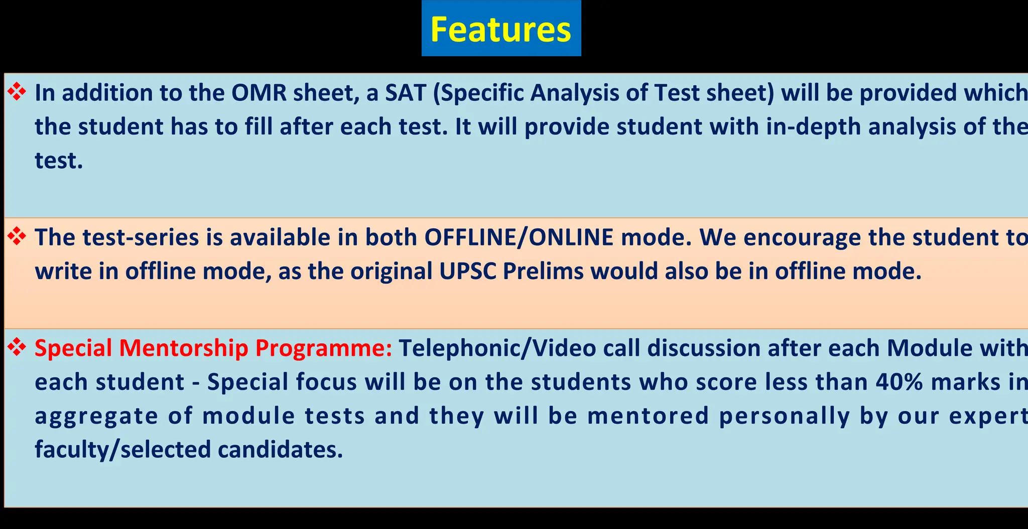 Features
v In addition to the OMR sheet, a SAT (Specific Analysis of Test sheet) will be provided which
the student has to fill after each test. It will provide student with in-depth analysis of the
test.
v The test-series is available in both OFFLINE/ONLINE mode. We encourage the student to
write in offline mode, as the original UPSC Prelims would also be in offline mode.
v Special Mentorship Programme: Telephonic/Video call discussion after each Module with
each student - Special focus will be on the students who score less than 40% marks in
aggregate of module tests and they will be mentored personally by our expert
faculty/selected candidates.
 