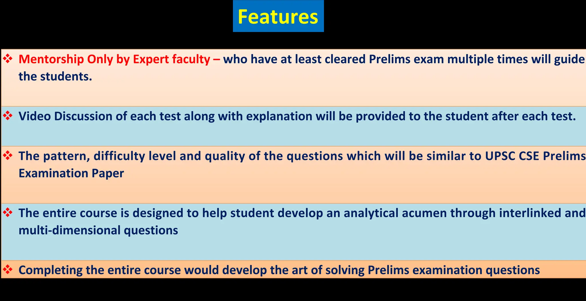 v Mentorship Only by Expert faculty – who have at least cleared Prelims exam multiple times will guide
the students.
v Video Discussion of each test along with explanation will be provided to the student after each test.
v The pattern, difficulty level and quality of the questions which will be similar to UPSC CSE Prelims
Examination Paper
v The entire course is designed to help student develop an analytical acumen through interlinked and
multi-dimensional questions
v Completing the entire course would develop the art of solving Prelims examination questions
Features
 