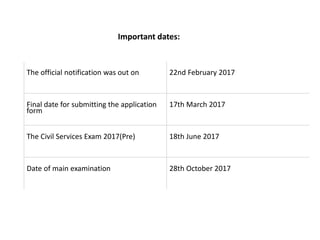 The official notification was out on 22nd February 2017
Final date for submitting the application
form
17th March 2017
The Civil Services Exam 2017(Pre) 18th June 2017
Date of main examination 28th October 2017
Important dates:
 