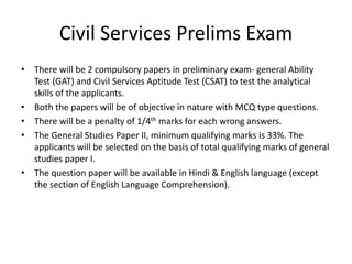 Civil Services Prelims Exam
• There will be 2 compulsory papers in preliminary exam- general Ability
Test (GAT) and Civil Services Aptitude Test (CSAT) to test the analytical
skills of the applicants.
• Both the papers will be of objective in nature with MCQ type questions.
• There will be a penalty of 1/4th marks for each wrong answers.
• The General Studies Paper II, minimum qualifying marks is 33%. The
applicants will be selected on the basis of total qualifying marks of general
studies paper I.
• The question paper will be available in Hindi & English language (except
the section of English Language Comprehension).
 