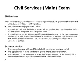 Civil Services (Main) Exam
(I) Written Exam-
There will be total 9 papers of conventional essay type in the subjects given in notification out of
which 2 papers will be of qualifying nature.
• The duration of each paper will be 3 hours.
• The applicants will have the option to answer all the question papers, except Paper I (English
Comprehension & English Précis) in English & Hindi.
• The applicants who score minimum qualifying marks in written part of the main exam as may
be fixed by the UPSC at their discretion will be summoned by them for a personal interview
test. The no. of applicants selected for personal interview will be just twice the no. of
vacancies to be filled.
(II) Personal Interview
• The personal interview will have 275 marks (with no minimum qualifying marks).
• The applicants will be asked questions on general interest of the interviewers.
• The main object of the interview is to assess the personal suitability of the applicant for a
career in public service by a Board of competent & unbiased observers.
•
 