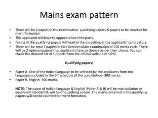 Mains exam pattern
• There will be 2 papers in the examination- qualifying papers & papers to be counted for
merit formation.
• The applicants will have to appear in both the parts.
• Failing in the qualifying papers will lead to the cancelling of the applicants’ candidature.
• There will be total 7 papers in Civil Services Main examination of 250 marks each. There
will be 2 optional papers that applicants have to choose as per their choice. You can
check the detailed list of subjects from the official website of UPSC.
Qualifying papers:
• Paper A- One of the Indian language to be selected by the applicants from the
languages included in the 6th schedule of the constitution- 300 marks.
• Paper B- English- 300 marks.
NOTE- The paper of Indian language & English (Paper A & B) will be matriculation or
equivalent standard & will be of qualifying nature. The marks obtained in the qualifying
papers will not be counted for merit formation.
 