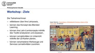 Philosophische Fakultät
Workshop - Ziele
Die Teilnehmer/innen
– reflektieren über Ihre Lehrpraxis,
– kennen das Konzept des Blended
Learning,
– können ihre Lehr-/Lernkonzepte mithilfe
des Toolkit analysieren und anpassen,
– können Lernaktivitäten im Unterricht
mithilfe der LD-Karten planen,
– können verschiedene Werkzeuge und
Services Lernaktivitäten zuordnen.
Isaac Asimov, Futuredays: A Nineteenth Century Vision of the
Year 2000, At School.
 