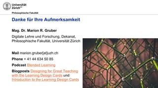 Philosophische Fakultät
Danke für Ihre Aufmerksamkeit
Mag. Dr. Marion R. Gruber
Digitale Lehre und Forschung, Dekanat,
Philosophische Fakultät, Universität Zürich
Mail marion.gruber[at]uzh.ch
Phone + 41 44 634 50 85
Podcast Blended Learning
Blogposts Designing for Great Teaching
with the Learning Design Cards und
Introduction to the Learning Design Cards
 