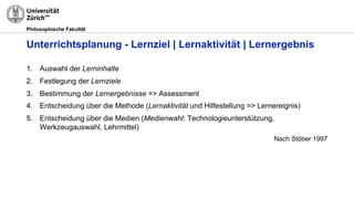 Philosophische Fakultät
1. Auswahl der Lerninhalte
2. Festlegung der Lernziele
3. Bestimmung der Lernergebnisse => Assessment
4. Entscheidung über die Methode (Lernaktivität und Hilfestellung => Lernereignis)
5. Entscheidung über die Medien (Medienwahl: Technologieunterstützung,
Werkzeugauswahl, Lehrmittel)
Nach Stöber 1997
Unterrichtsplanung - Lernziel | Lernaktivität | Lernergebnis
 