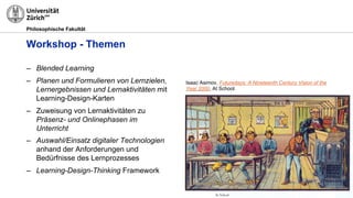 Philosophische Fakultät
Workshop - Themen
– Blended Learning
– Planen und Formulieren von Lernzielen,
Lernergebnissen und Lernaktivitäten mit
Learning-Design-Karten
– Zuweisung von Lernaktivitäten zu
Präsenz- und Onlinephasen im
Unterricht
– Auswahl/Einsatz digitaler Technologien
anhand der Anforderungen und
Bedürfnisse des Lernprozesses
– Learning-Design-Thinking Framework
Isaac Asimov, Futuredays: A Nineteenth Century Vision of the
Year 2000, At School.
 
