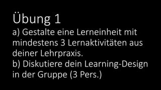 Übung 1
a) Gestalte eine Lerneinheit mit
mindestens 3 Lernaktivitäten aus
deiner Lehrpraxis.
b) Diskutiere dein Learning-Design
in der Gruppe (3 Pers.)
 
