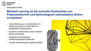 Philosophische Fakultät
Blended Learning ist die sinnvolle Kombination von
Präsenzunterricht und (technologisch unterstützten) Online-
Lernphasen
• Verschränkung von Lernaktivitäten im
Präsenzunterricht mit Aktivitäten im
(begleiteten) Selbststudium
• Einzelne Lernaktivitäten haben direkten
Bezug zueinander
• Integration verschiedener
medienunterstützter Methoden
• Einsatz entsprechender digitaler Medien
 