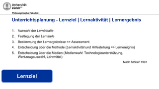 Philosophische Fakultät
1. Auswahl der Lerninhalte
2. Festlegung der Lernziele
3. Bestimmung der Lernergebnisse => Assessment
4. Entscheidung über die Methode (Lernaktivität und Hilfestellung => Lernereignis)
5. Entscheidung über die Medien (Medienwahl: Technologieunterstützung,
Werkzeugauswahl, Lehrmittel)
Nach Stöber 1997
Unterrichtsplanung - Lernziel | Lernaktivität | Lernergebnis
Lernziel
 