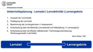 Philosophische Fakultät
1. Auswahl der Lerninhalte
2. Festlegung der Lernziele
3. Bestimmung der Lernergebnisse => Assessment
4. Entscheidung über die Methode (Lernaktivität und Hilfestellung => Lernereignis)
5. Entscheidung über die Medien (Medienwahl: Technologieunterstützung,
Werkzeugauswahl, Lehrmittel)
Nach Stöber 1997
Unterrichtsplanung - Lernziel | Lernaktivität | Lernergebnis
Lernziel Lernergebnis
 