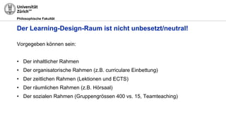 Philosophische Fakultät
Der Learning-Design-Raum ist nicht unbesetzt/neutral!
Vorgegeben können sein:
• Der inhaltlicher Rahmen
• Der organisatorische Rahmen (z.B. curriculare Einbettung)
• Der zeitlichen Rahmen (Lektionen und ECTS)
• Der räumlichen Rahmen (z.B. Hörsaal)
• Der sozialen Rahmen (Gruppengrössen 400 vs. 15, Teamteaching)
 