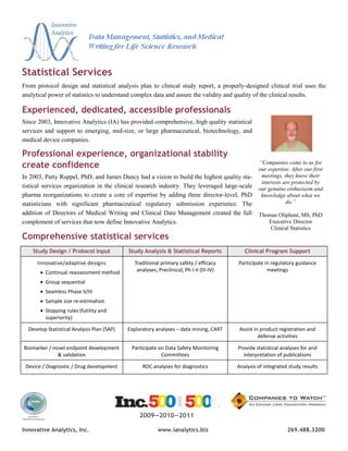 Statistical Services
From protocol design and statistical analysis plan to clinical study report, a properly-designed clinical trial uses the
analytical power of statistics to understand complex data and assure the validity and quality of the clinical results.

Experienced, dedicated, accessible professionals
Since 2003, Innovative Analytics (IA) has provided comprehensive, high quality statistical
services and support to emerging, mid-size, or large pharmaceutical, biotechnology, and
medical device companies.

Professional experience, organizational stability
create confidence                                                                                 “Companies come to us for
                                                                                                  our expertise. After our first
In 2003, Patty Ruppel, PhD, and James Dancy had a vision to build the highest quality sta-         meetings, they know their
                                                                                                   interests are protected by
tistical services organization in the clinical research industry. They leveraged large-scale      our genuine enthusiasm and
pharma reorganizations to create a core of expertise by adding three director-level, PhD           knowledge about what we
statisticians with significant pharmaceutical regulatory submission experience. The                           do.”
addition of Directors of Medical Writing and Clinical Data Management created the full            Thomas Oliphant, MS, PhD
complement of services that now define Innovative Analytics.                                         Executive Director
                                                                                                      Clinical Statistics
Comprehensive statistical services
    Study Design / Protocol Input           Study Analysis & Statistical Reports            Clinical Program Support

      Innovative/adaptive designs             Traditional primary safety / efficacy      Participate in regulatory guidance
        Continual reassessment method         analyses; Preclinical, Ph I-II (III-IV)                meetings

        Group sequential
        Seamless Phase II/III
        Sample size re-estimation
        Stopping rules (futility and
         superiority)

  Develop Statistical Analysis Plan (SAP)   Exploratory analyses – data mining, CART      Assist in product registration and
                                                                                                   defense activities

Biomarker / novel endpoint development       Participate on Data Safety Monitoring       Provide statistical analyses for and
              & validation                                Committees                       interpretation of publications

 Device / Diagnostic / Drug development           ROC analyses for diagnostics           Analysis of integrated study results




                                                2009—2010—2011

Innovative Analytics, Inc.                               www.ianalytics.biz                                    269.488.3200
 
