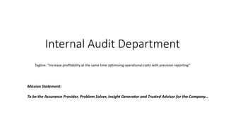 Internal Audit Department
Mission Statement:
To be the Assurance Provider, Problem Solver, Insight Generator and Trusted Advisor for the Company…
Tagline: “Increase profitability at the same time optimising operational costs with precision reporting”
 