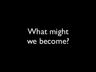 What might
we become?
 